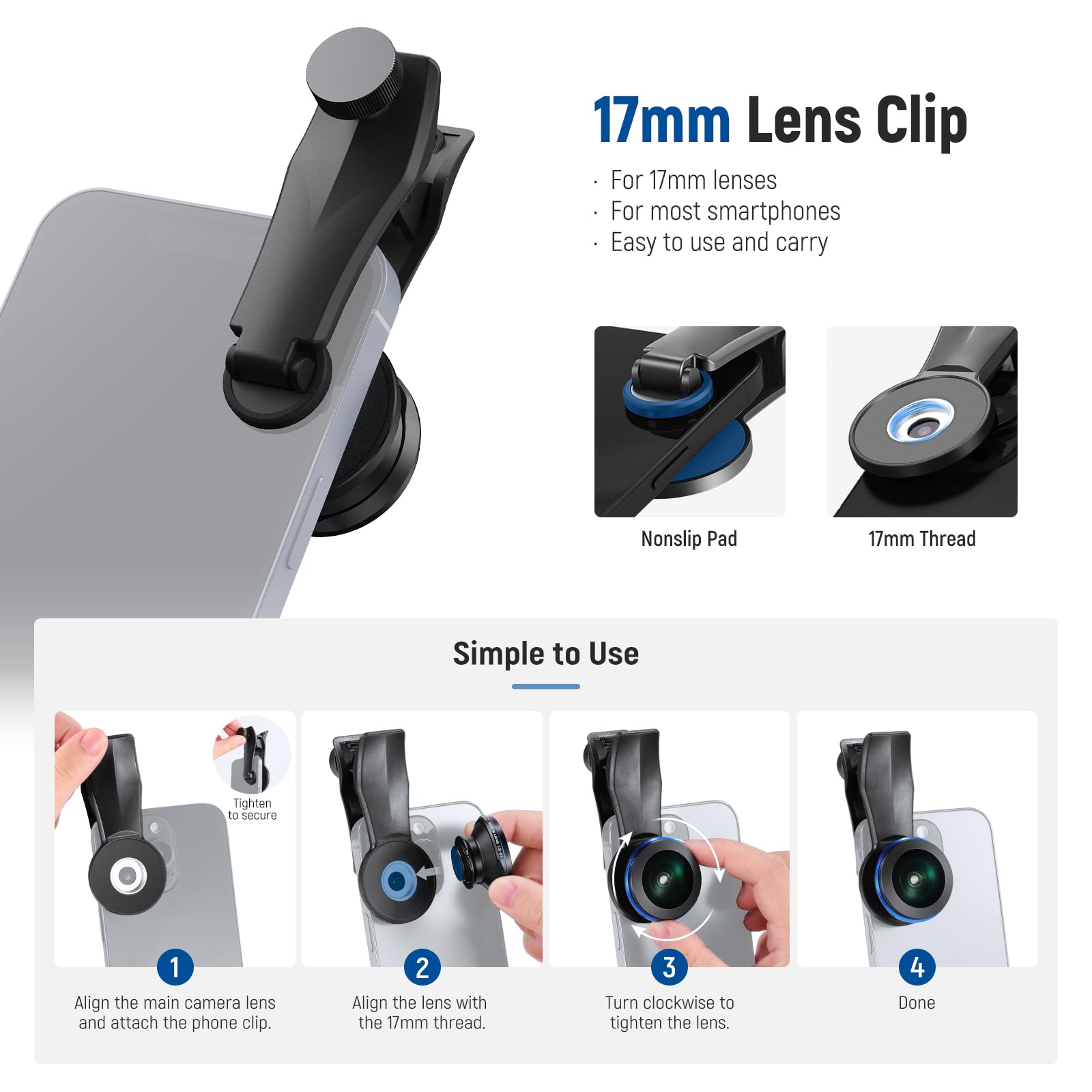 17mm Lens Clip For 17mm lenses For most smartphones Easy to use and carry Nonslip Pad 17mm Thread Simple to Use Tighten to secure 1 Align the main camera lens and attach the phone clip. 2 Align the lens with the 17mm thread. 3 Turn clockwise to tighten the lens. 4 Done