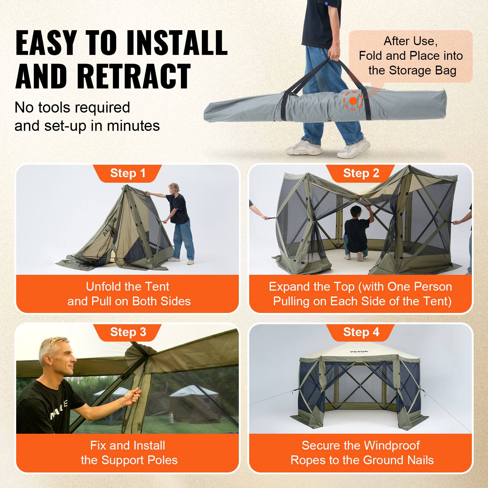 EASY TO INSTALL AND RETRACT
No tools required and set-up in minutes
After Use, Fold and Place into the Storage Bag
Step 1
Step 2
Unfold the Tent and Pull on Both Sides
Expand the Top (with One Person Pulling on Each Side of the Tent)
Step 3
Step 4
Fix and Install the Support Poles
Secure the Windproof Ropes to the Ground Nails