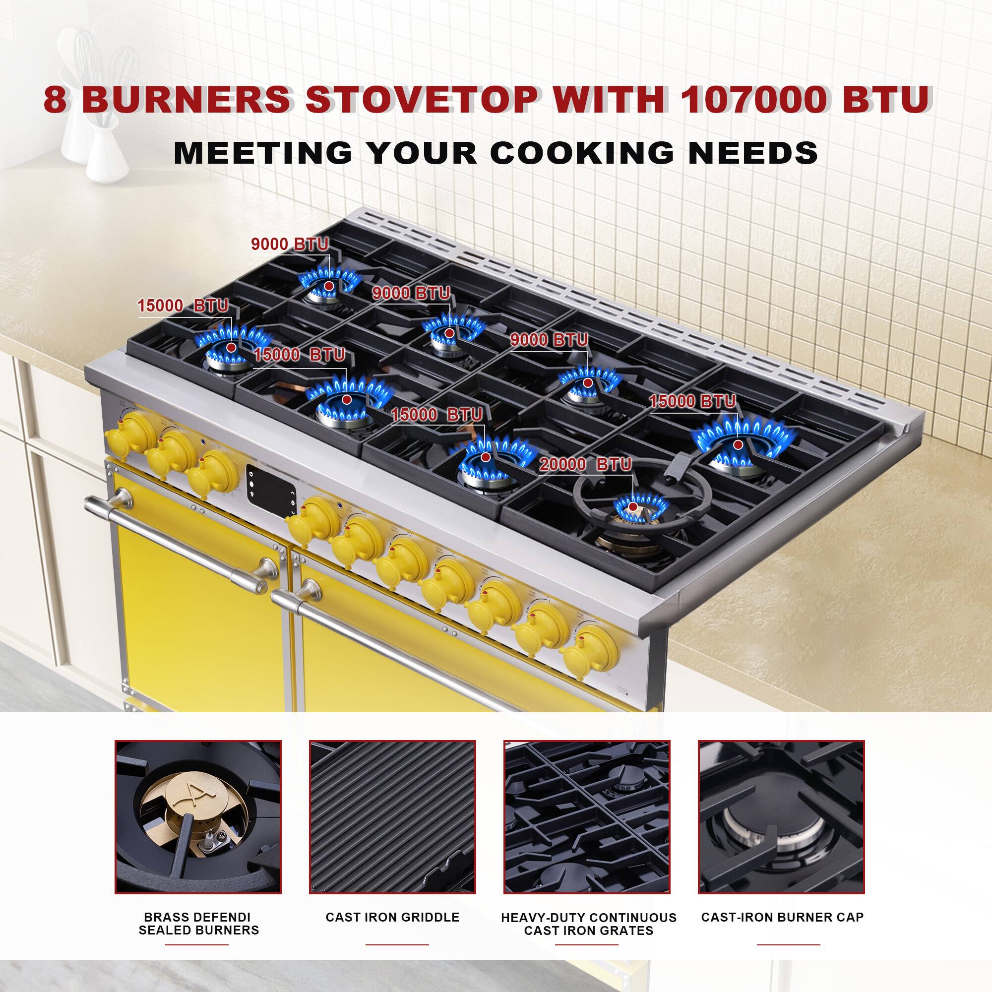 8 BURNERS STOVETOP WITH 107000 BTU MEETING YOUR COOKING NEEDS

9000 BTU  
15000 BTU  
9000 BTU  
15000 BTU  
9000 BTU  
15000 BTU  
9000 BTU  
20000 BTU  

BRASS DEFENDI SEALED BURNERS  
CAST IRON GRIDDLE  
HEAVY-DUTY CONTINUOUS CAST-IRON GRATES  
CAST-IRON BURNER CAP