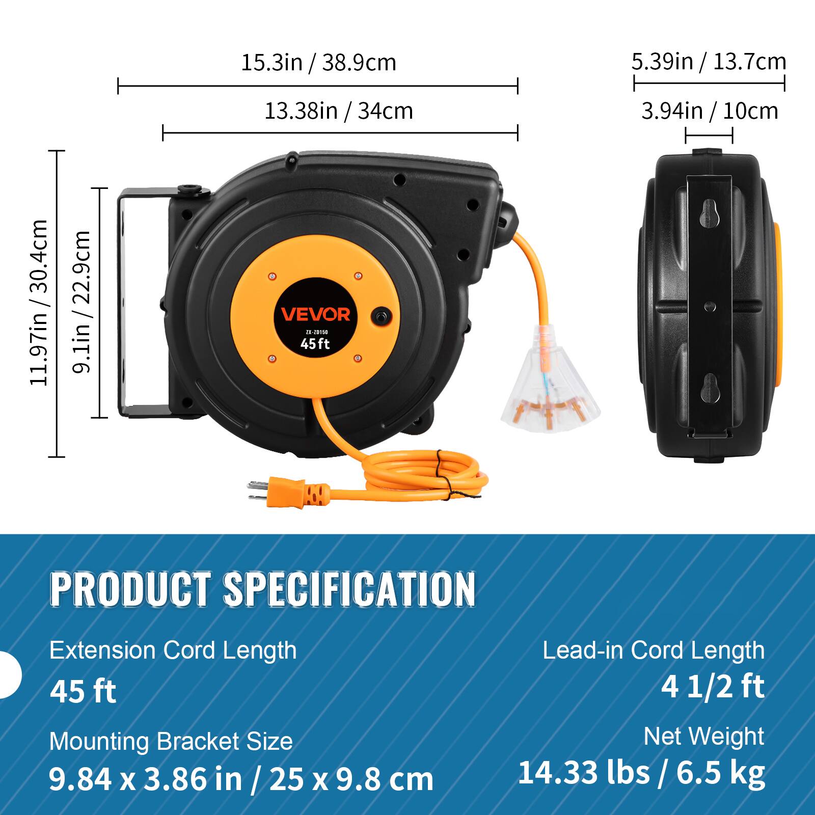15.3in / 38.9cm  
13.38in / 34cm  
11.97in / 30.4cm  
9.1in / 22.9cm  

VEVOR  
45ft EX-20150  

PRODUCT SPECIFICATION  

Extension Cord Length  
45 ft  

Mounting Bracket Size  
9.84 x 3.86 in / 25 x 9.8 cm  

Lead-in Cord Length  
4 1/2 ft  

Net Weight  
14.33 lbs / 6.5 kg