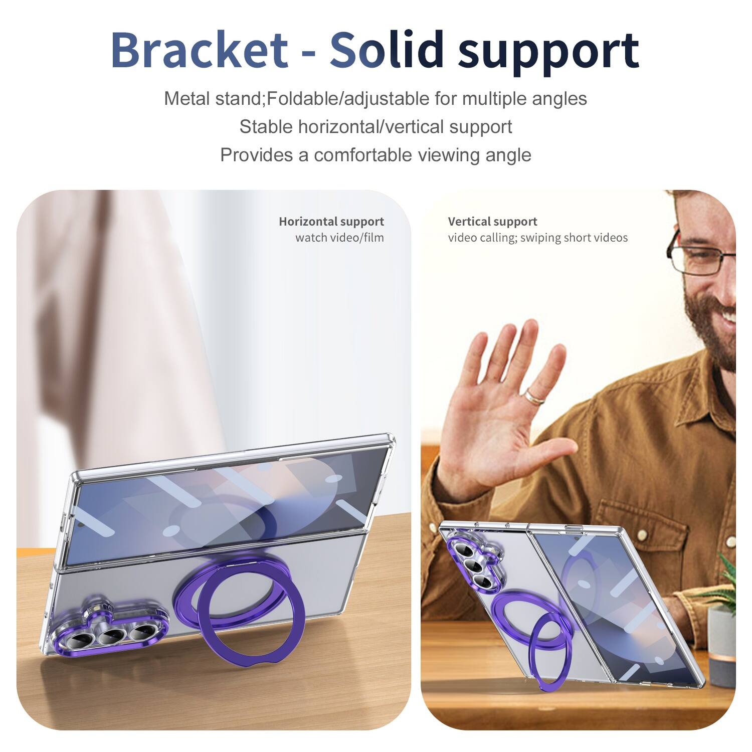 Bracket - Solid support

Metal stand; Foldable/adjustable for multiple angles  
Stable horizontal/vertical support  
Provides a comfortable viewing angle

Horizontal support  
watch video/film

Vertical support  
video calling; swiping short videos
