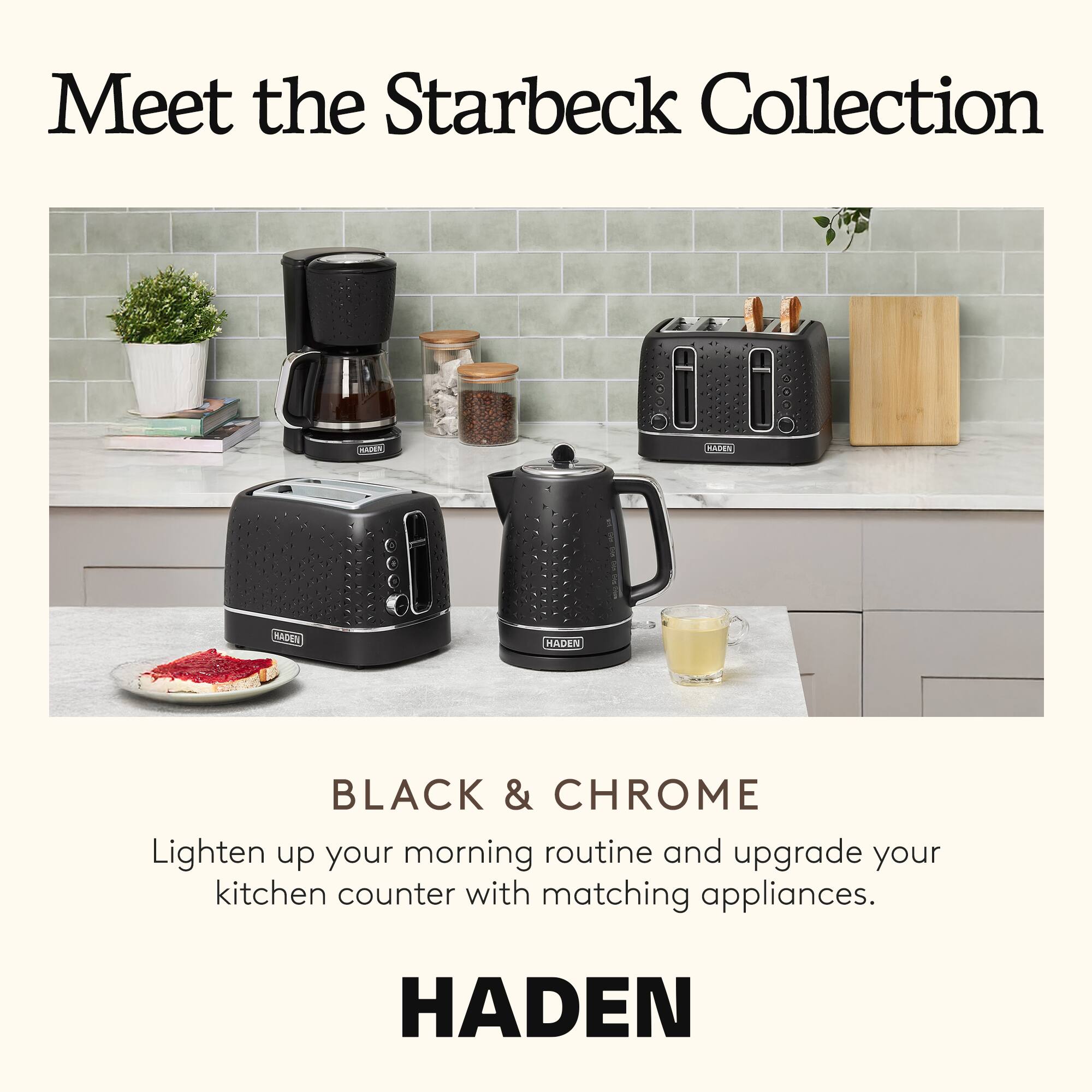 Meet the Starbeck Collection

BLACK & CHROME

Lighten up your morning routine and upgrade your kitchen counter with matching appliances.

HADEN