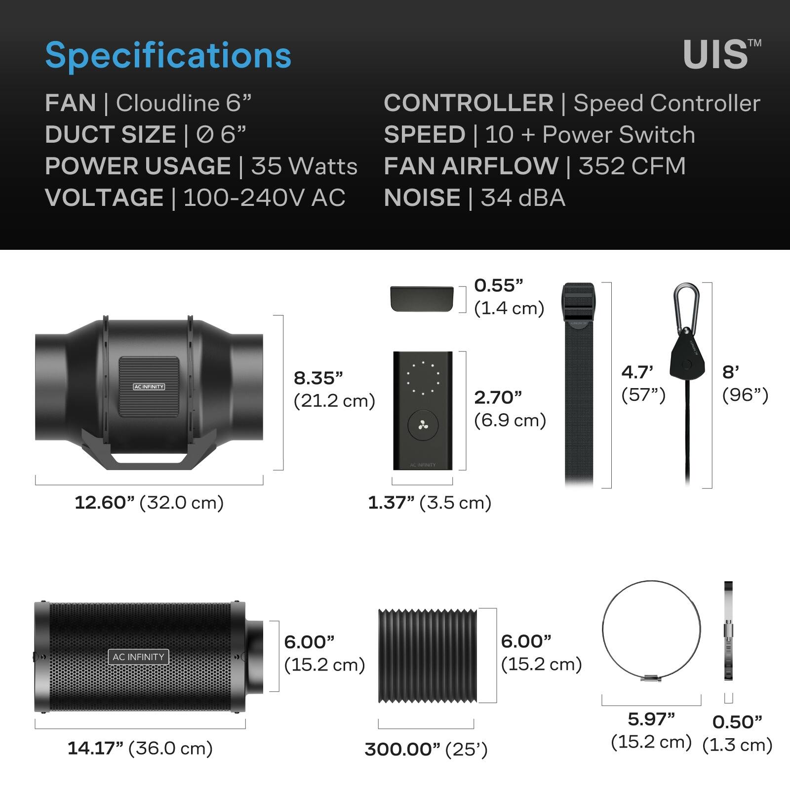 Specifications  
FAN | Cloudline 6"  
DUCT SIZE | 0 6"  
POWER USAGE | 35 Watts  
VOLTAGE | 100-240V AC  
CONTROLLER | Speed Controller  
SPEED | 10 + Power Switch  
FAN AIRFLOW | 352 CFM  
NOISE | 34 dBA  

0.55" (1.4 cm)  
8.35" (21.2 cm)  
2.70" (6.9 cm)  
4.7' (57")  
8' (96")  
12.60" (32.0 cm)  
1.37" (3.5 cm)  
6.00" (15.2 cm)  
14.17" (36.0 cm)  
300.00" (25')  
5.97" (15.2 cm)  
0.50" (1.3 cm)