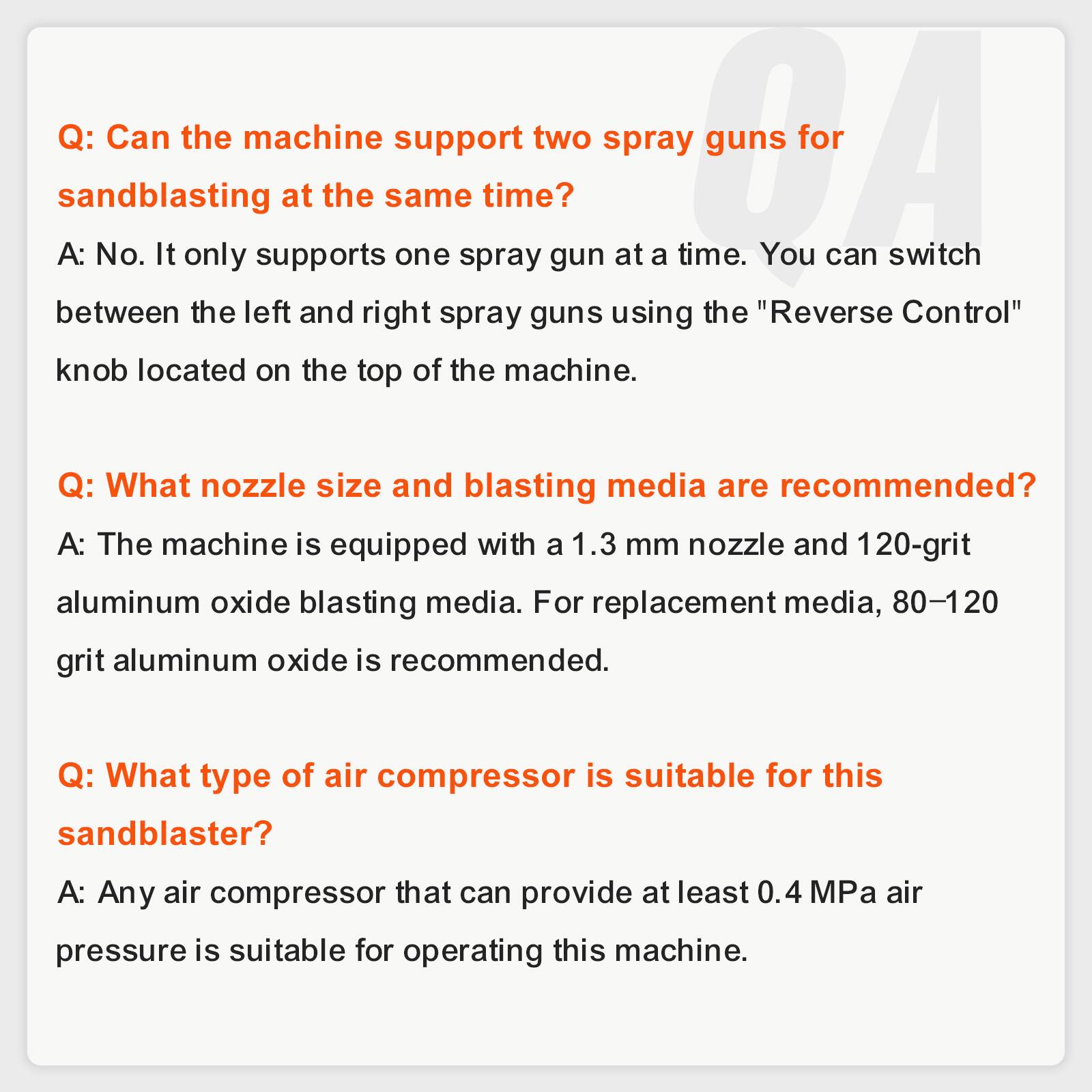 Q: Can the machine support two spray guns for sandblasting at the same time?  
A: No. It only supports one spray gun at a time. You can switch between the left and right spray guns using the "Reverse Control" knob located on the top of the machine.

Q: What nozzle size and blasting media are recommended?  
A: The machine is equipped with a 1.3 mm nozzle and 120-grit aluminum oxide blasting media. For replacement media, 80-120 grit aluminum oxide is recommended.

Q: What type of air compressor is suitable for this sandblaster?  
A: Any air compressor that can provide at least 0.4 MPa air pressure is suitable for operating this machine.
