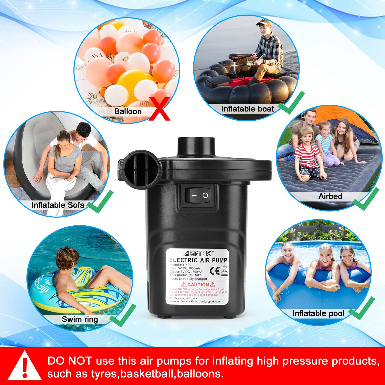 - Balloon ❌
- Inflatable boat ✅
- Inflatable Sofa ✅
- Airbed ✅
- Swim ring ✅
- Inflatable pool ✅

AGPTEK ELECTRIC AIR PUMP

Input: 5V DC 1000mA
Output: 12V DC 1000mA
This product will take 6 hours to be fully charged.
CAUTION
Do not use this air pump for inflating high pressure products, such as tyres, basketball, balloons.

DO NOT use this air pump for inflating high pressure products, such as tyres, basketball, balloons.