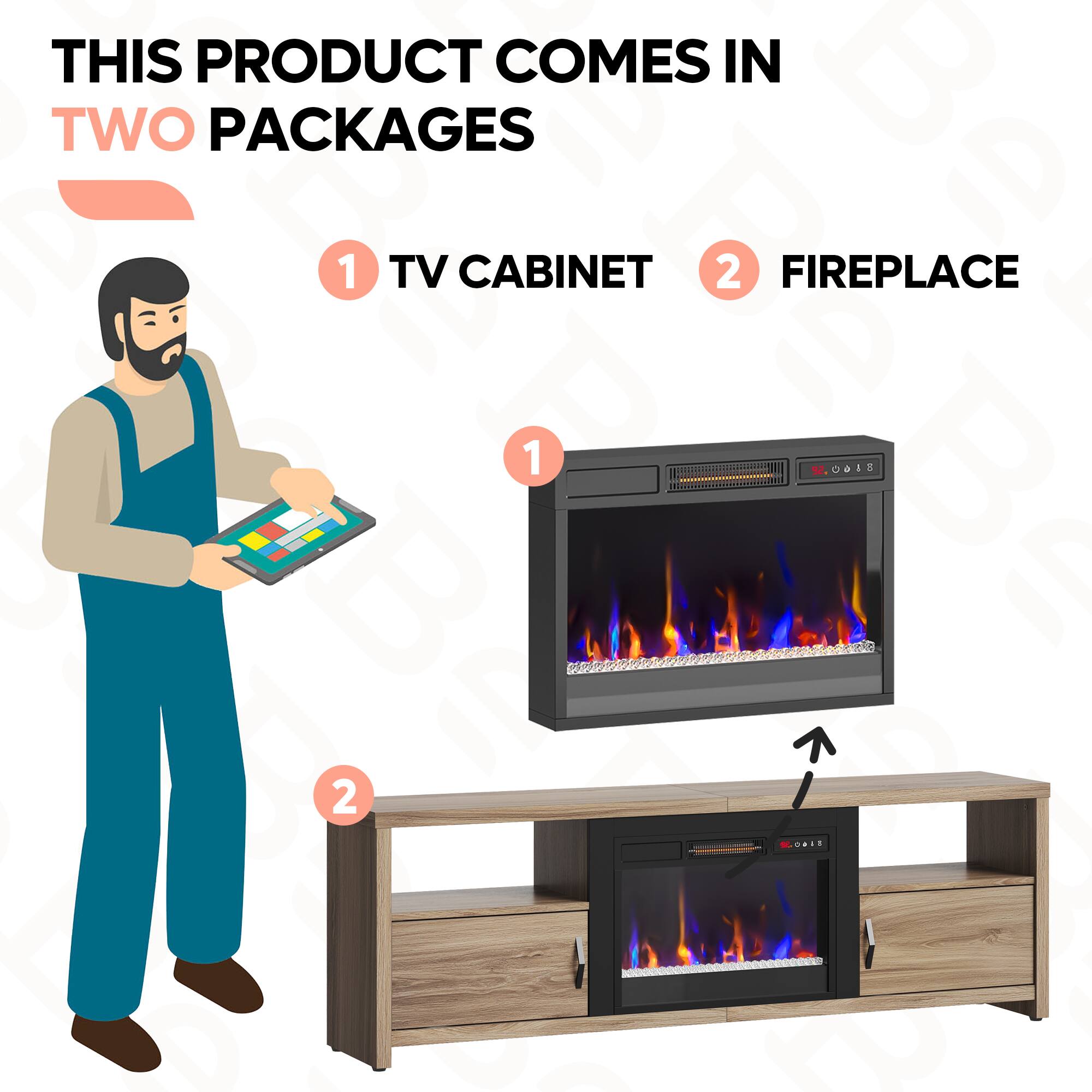 THIS PRODUCT COMES IN TWO PACKAGES
1 TV CABINET
2 FIREPLACE
