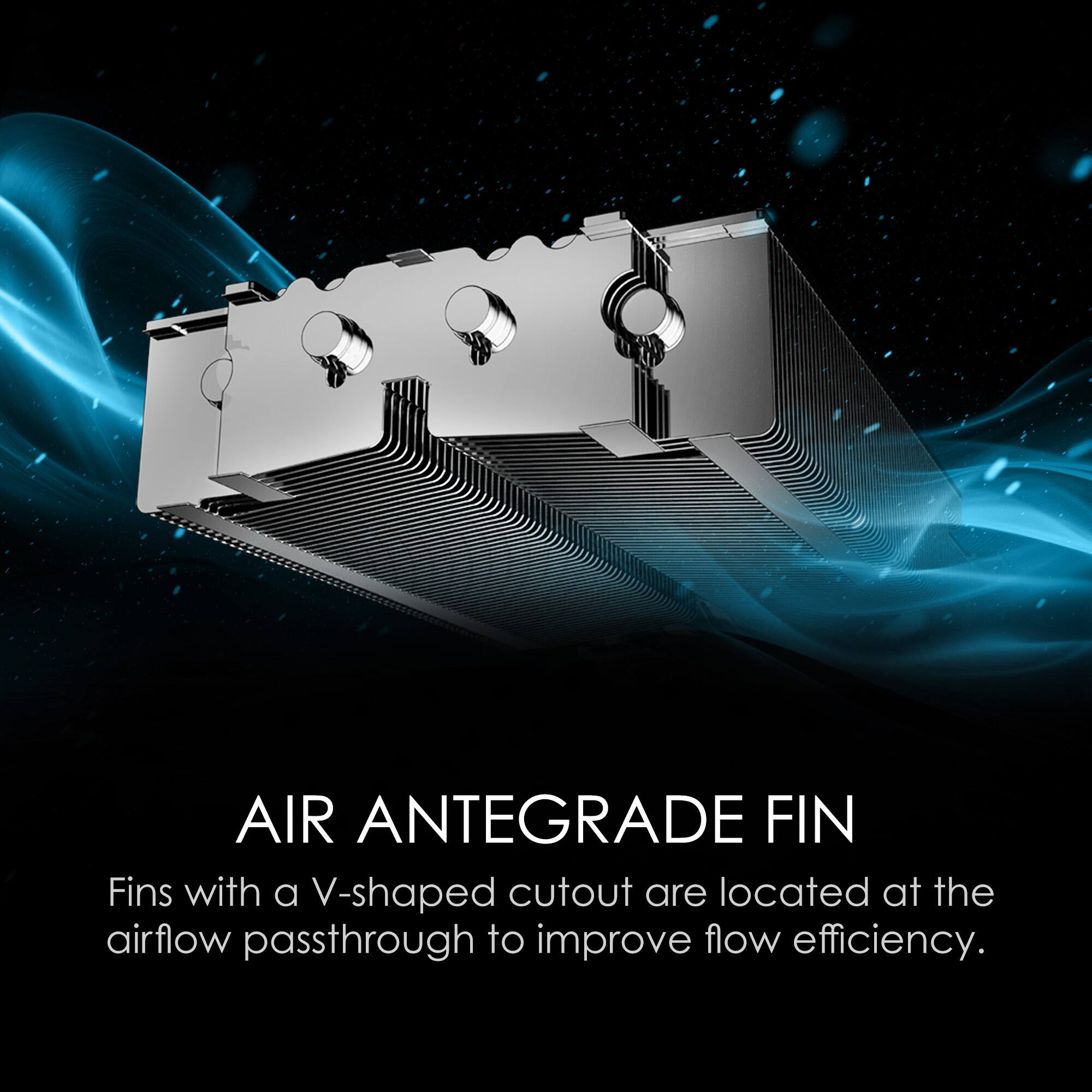 AIR ANTEGRADE FIN
Fins with a V-shaped cutout are located at the airflow passthrough to improve flow efficiency.