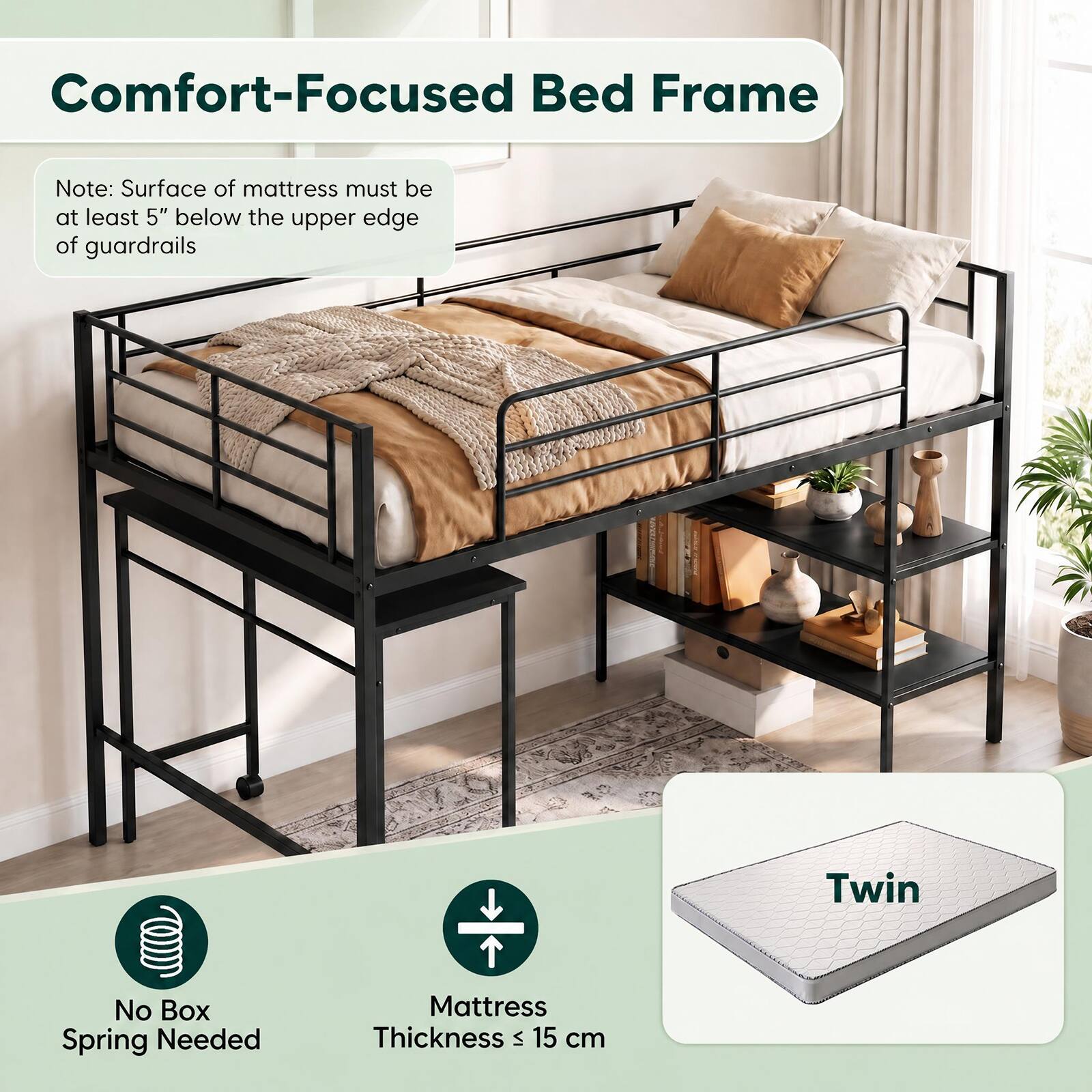 Comfort-Focused Bed Frame

Note: Surface of mattress must be at least 5" below the upper edge of guardrails

Twin

No Box Spring Needed

Mattress Thickness ≤ 15 cm