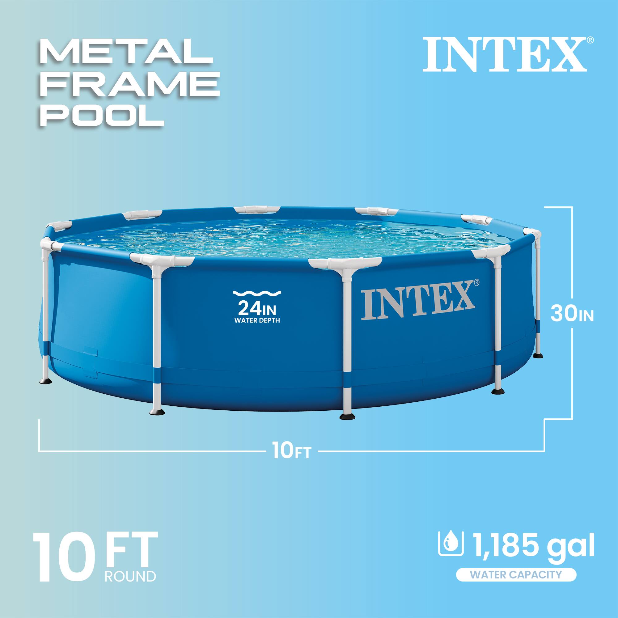 METAL FRAME POOL  
INTEX  
24IN WATER DEPTH  
30IN  
10FT ROUND  
1,185 gal WATER CAPACITY
