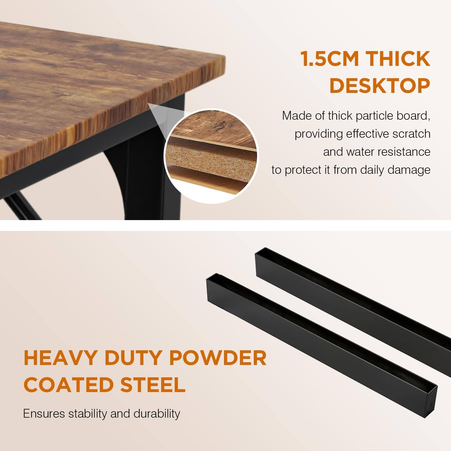 1.5CM THICK DESKTOP  
Made of thick particle board, providing effective scratch and water resistance to protect it from daily damage  

HEAVY DUTY POWDER COATED STEEL  
Ensures stability and durability