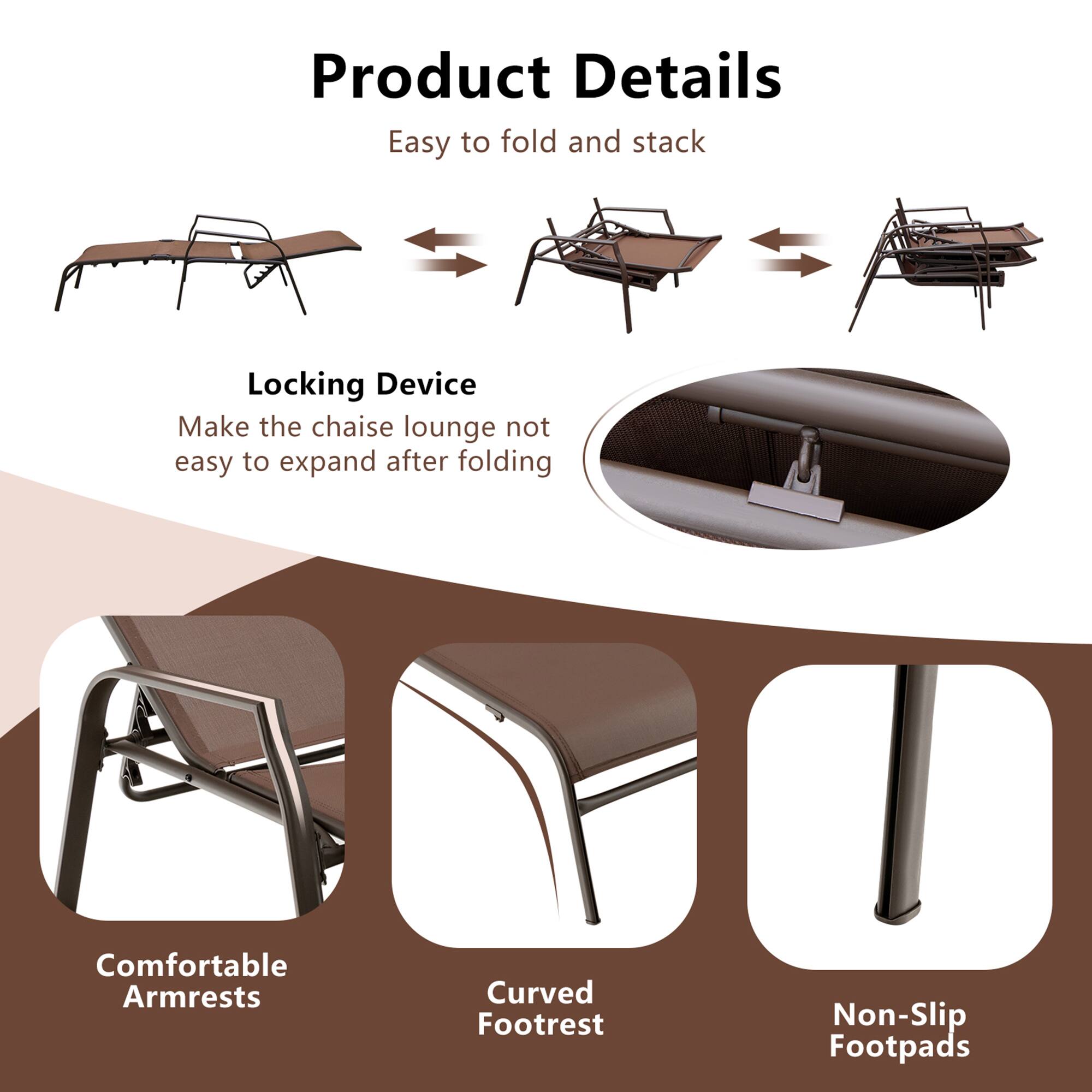 Product Details

Easy to fold and stack

Locking Device
Make the chaise lounge not easy to expand after folding

Comfortable Armrests
Curved Footrest
Non-Slip Footpads