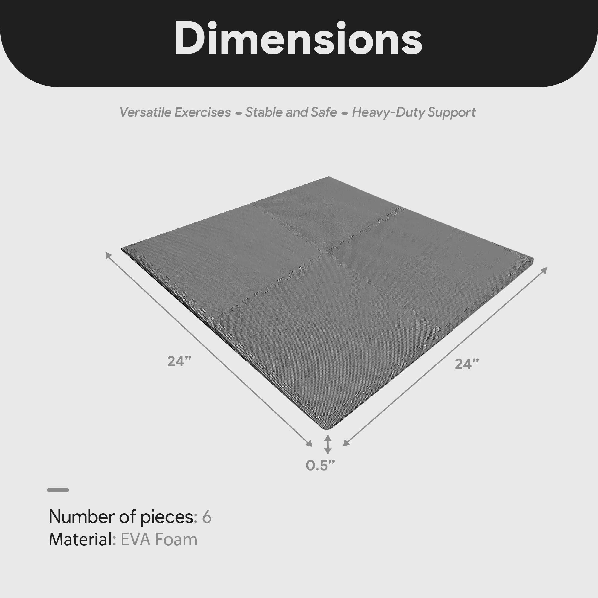 Dimensions  
Versatile Exercises - Stable and Safe - Heavy-Duty Support  

24" x 24" x 0.5"  

Number of pieces: 6  
Material: EVA Foam