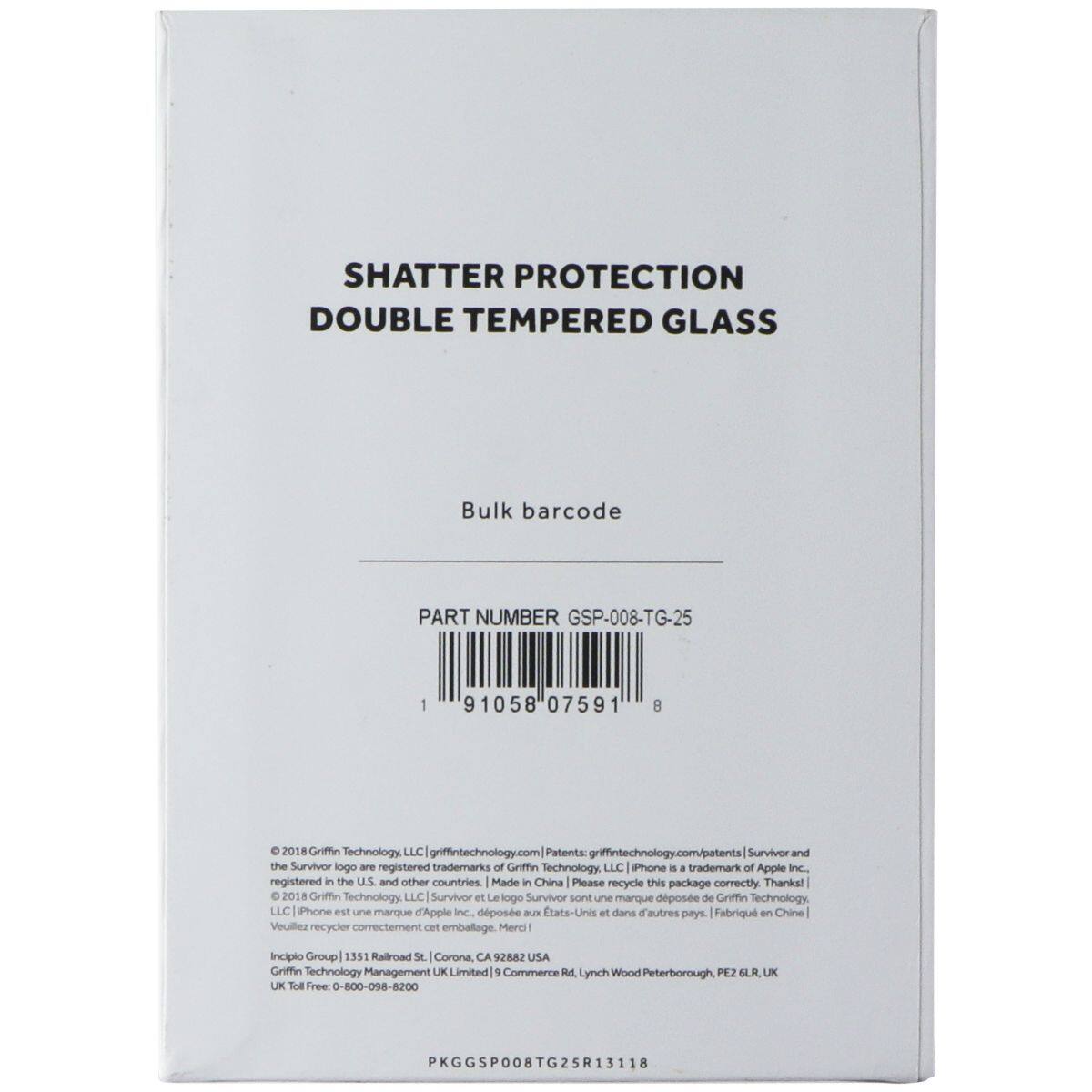 SHATTER PROTECTION DOUBLE TEMPERED GLASS  
Bulk barcode  
PART NUMBER GSP-008-TG-25  
1 91058 07591 8  

© 2018 Griffin Technology, LLC | griffintech.com | Patents: griffintech.com/patents  
Survivor and the Survivor logo are registered trademarks of Griffin Technology, LLC | iPhone is a trademark of Apple Inc. registered in the U.S. and other countries | Made in China | Please recycle this package correctly. Thanks!  
© 2018 Griffin Technology, LLC | Survivor et le logo Survivor sont une marque déposée de Griffin Technology, LLC | iPhone est une marque d'Apple Inc. déposée aux États-Unis et dans d'autres pays | Fabriqué en Chine | Veuillez recycler correctement cet emballage. Merci!  

Incipio Group | 1351 Railroad St, Corona, CA 92801 USA  
Griffin Technology Management UK Limited | 9 Commerce Rd, Lynch Wood, Peterborough, PEZ 1SL, UK  
UK Toll Free: 0-800-09