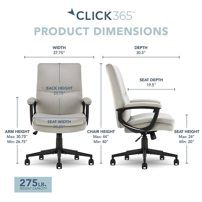 CLICK365 PRODUCT DIMENSIONS  
WIDTH 27.75"  
DEPTH 30.5"  
BACK HEIGHT 23.75"  
SEAT DEPTH 19.5"  
ARM HEIGHT Max: 30.75" Min: 26.75"  
SEAT WIDTH 20.25"  
CHAIR HEIGHT Max: 44" Min: 40"  
SEAT HEIGHT Max: 24" Min: 20"  
275 LB. WEIGHT CAPACITY
