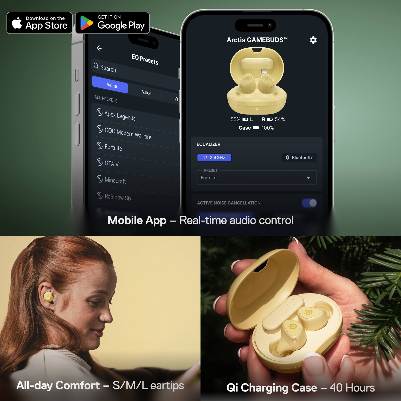 Download on the App Store  
GET IT ON Google Play  

Arctis GAMEBUDS™  
EQ Presets  
Search Value  
ALL PRESETS  
Apex Legends  
COD Modern Warfare III  
Fortnite  
GTA V  
Minecraft  
Rainbow Six  

55% L  
54% R  
Case 100%  
EQUALIZER  
2.4GHz  
Bluetooth  
PRESET  
Fortnite  
ACTIVE NOISE CANCELLATION  

Mobile App - Real-time audio control  

All-day Comfort - S/M/L eartips  

Qi Charging Case - 40 Hours
