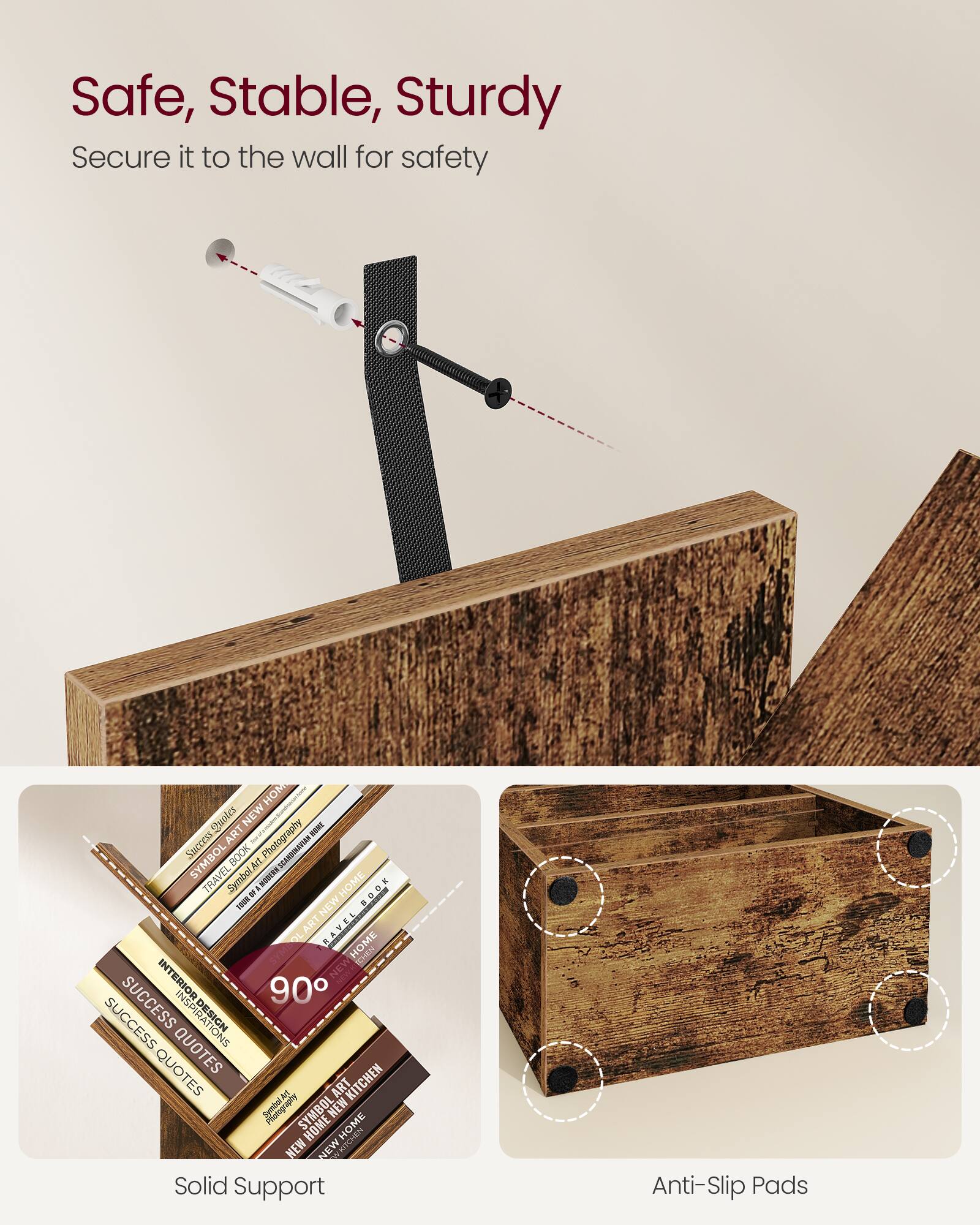 Safe, Stable, Sturdy  
Secure it to the wall for safety  

Solid Support  
Anti-Slip Pads  

90°  

SUCCESS QUOTES  
INTERIOR DESIGN INSPIRATIONS  
TRAVEL BOOK  
SYMBOL ART  
NEW HOME  
KITCHEN  
SYMBOL ART NEW HOME  
SYMBOL ART TRAVEL BOOK  
HOME  
SUCCESS  
QUOTES  
ART  
KITCHEN  
SYMBOL ART NEW HOME
