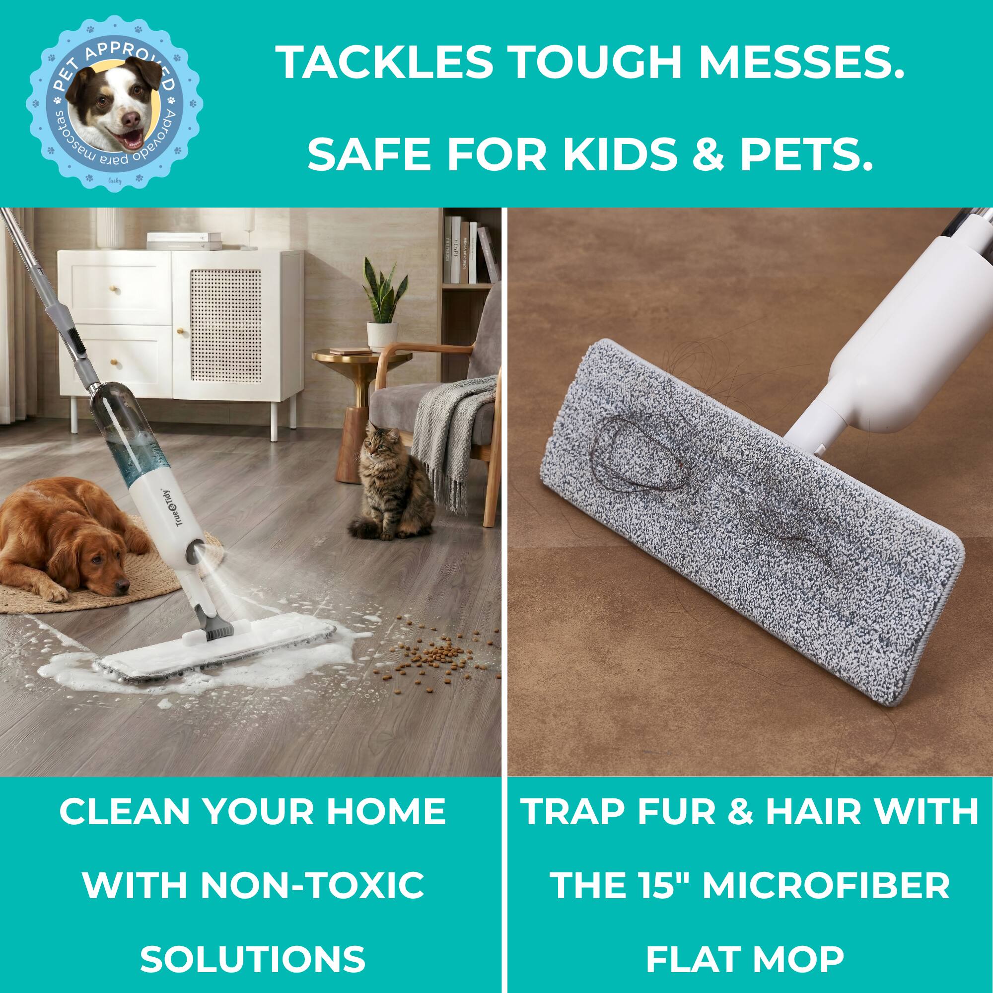 PET APPROVED  
TACKLES TOUGH MESSES.  
SAFE FOR KIDS & PETS.  

CLEAN YOUR HOME WITH NON-TOXIC SOLUTIONS  

TRAP FUR & HAIR WITH THE 15" MICROFIBER FLAT MOP