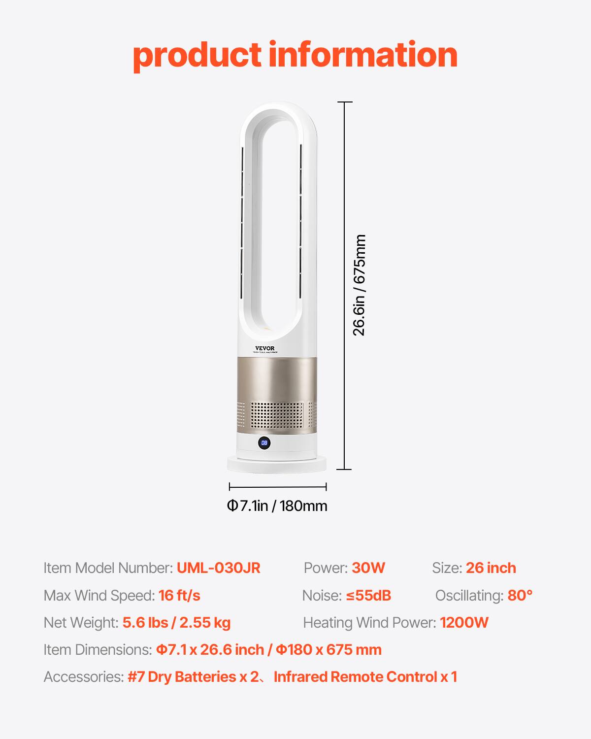 product information

26.6in / 675mm

7.1in 180mm

Item Model Number: UML-030JR

Power: 30W

Size: 26 inch

Max Wind Speed: 16 ft/s

Noise: 55dB

Oscillating: 80°

Net Weight: 5.6 lbs / 2.55 kg

Heating Wind Power: 1200W

Item Dimensions: 7.1 x 26.6 inch / 180 x 675 mm

Accessories: #7 Dry Batteries x 2, Infrared Remote Control x 1