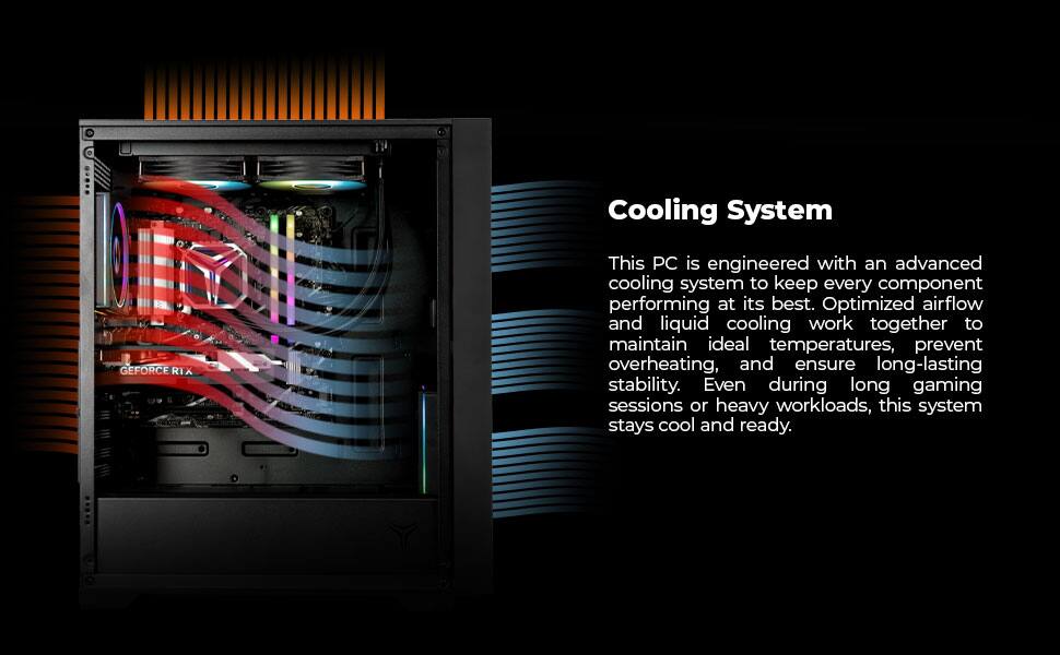 Cooling System

This PC is engineered with an advanced cooling system to keep every component performing at its best. Optimized airflow and liquid cooling work together to maintain ideal temperatures, prevent overheating, and ensure long-lasting stability. Even during long gaming sessions or heavy workloads, this system stays cool and ready.
