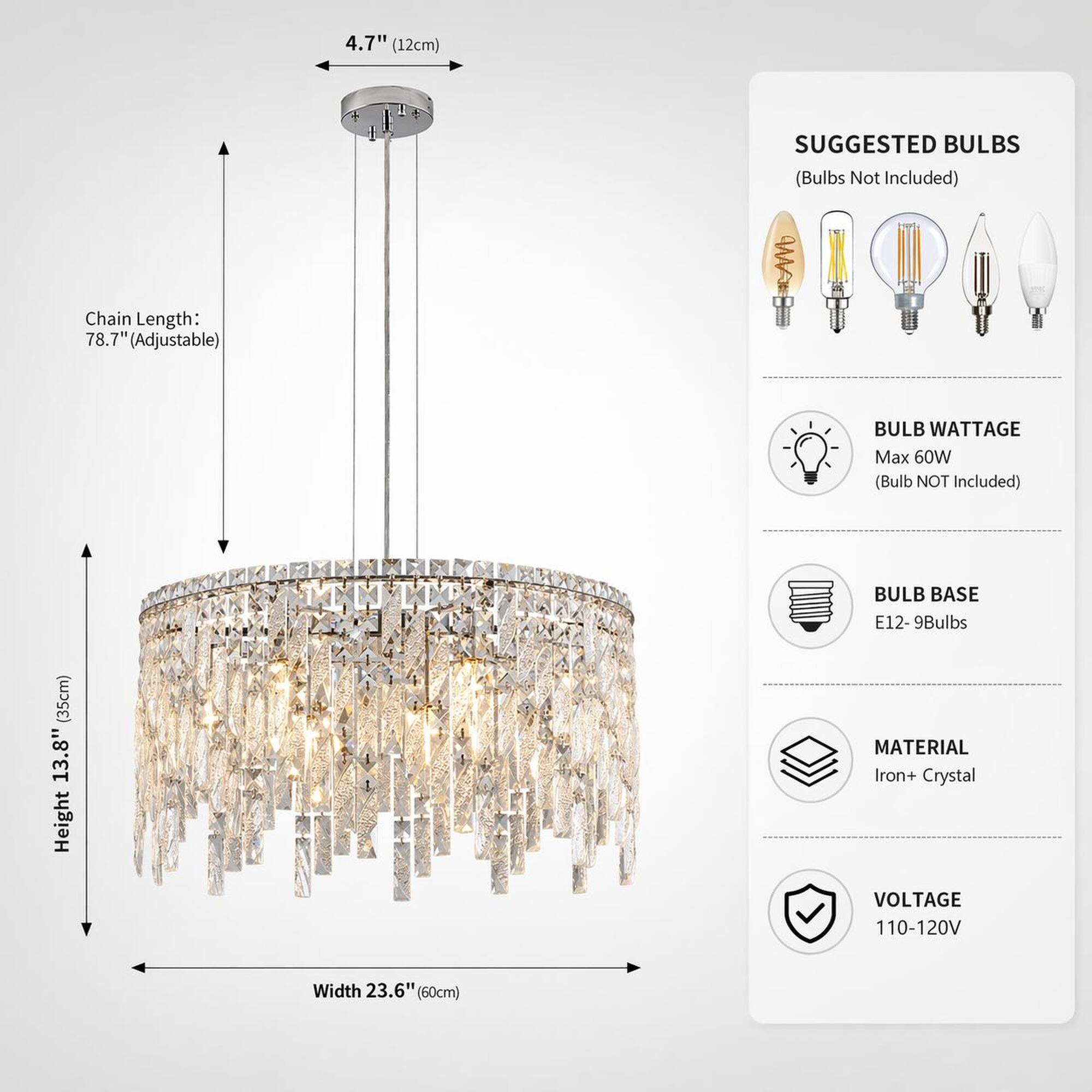 4.7" (12cm)  
SUGGESTED BULBS (Bulbs Not Included)  
Chain Length: 78.7" (Adjustable)  
BULB WATTAGE Max 60W (Bulb NOT Included)  
BULB BASE E12 - 9Bulbs  
MATERIAL Iron+ Crystal  
VOLTAGE 110-120V  
Height 13.8" (35cm)  
Width 23.6" (60cm)