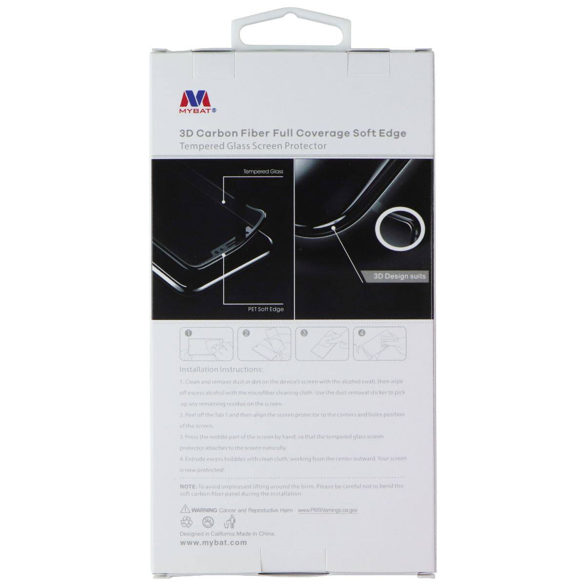 MYBAT 3D Carbon Fiber Full Coverage Soft Edge Tempered Glass Screen Protector

Tempered Glass 3D Design suits PET Soft Edge

Installation Instructions:
1. Clean and remove dust or dirt on the device's screen with the alcohol swab, then wipe off excess alcohol with the microfiber cleaning cloth.
2. Use the dust removal sticker to pick up any remaining residue on the screen.
3. Peel off the Tab and then align the screen protector to the corners and holes position of the screen.
4. Press the middle part of the screen by hand, so that the tempered glass screen protector attaches to the screen naturally.
5. Extrude excess bubbles with a clean cloth, working from the center outward. Your screen is now protected!

NOTE: To avoid unpleasant fitting around the screen, please be careful not to bend the soft carbon fiber panel during the installation.

WARNING: Cancer and Reproductive Harm - www.P65Warnings.ca.gov

Designed in California Made in China - www.mybat.com