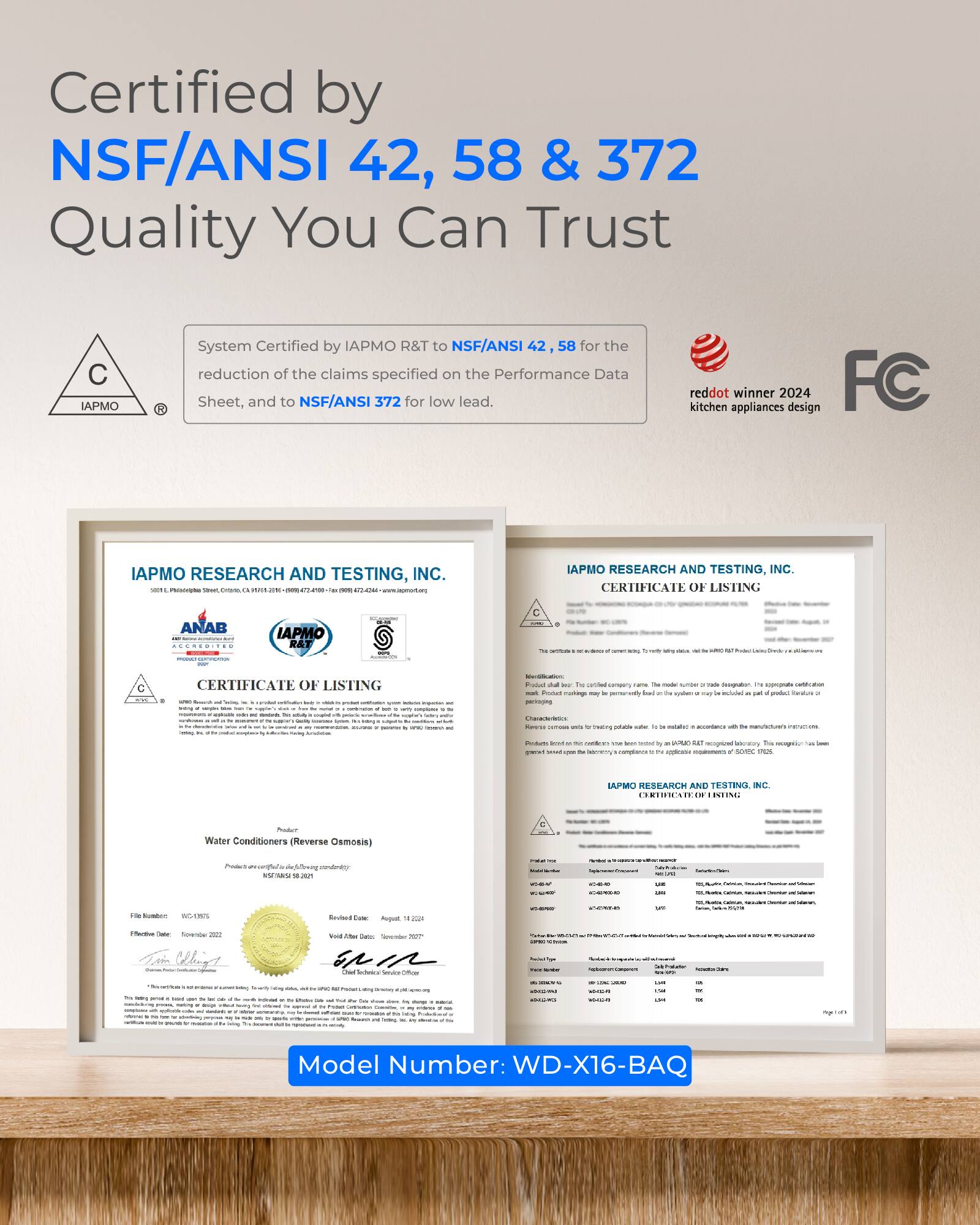 Certified by NSF/ANSI 42, 58 & 372  
Quality You Can Trust

System Certified by IAPMO R&T to NSF/ANSI 58 for the reduction of the claims specified on the Performance Data Sheet, and to NSF/ANSI 372 for low lead.

reddot kitchen appliances winner 2024 design FC

IAPMO RESEARCH AND TESTING, INC.  
CERTIFICATE OF LISTING

IAPMO RESEARCH AND TESTING, INC.  
CERTIFICATE OF LISTING

Model Number: WD-X16-BAQ