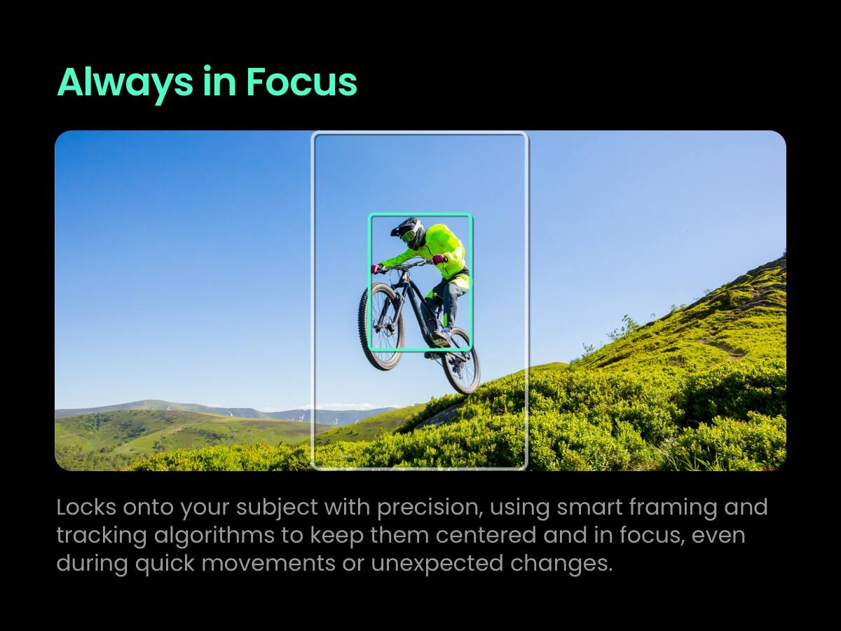 Always in Focus

Locks onto your subject with precision, using smart framing and tracking algorithms to keep them centered and in focus, even during quick movements or unexpected changes.