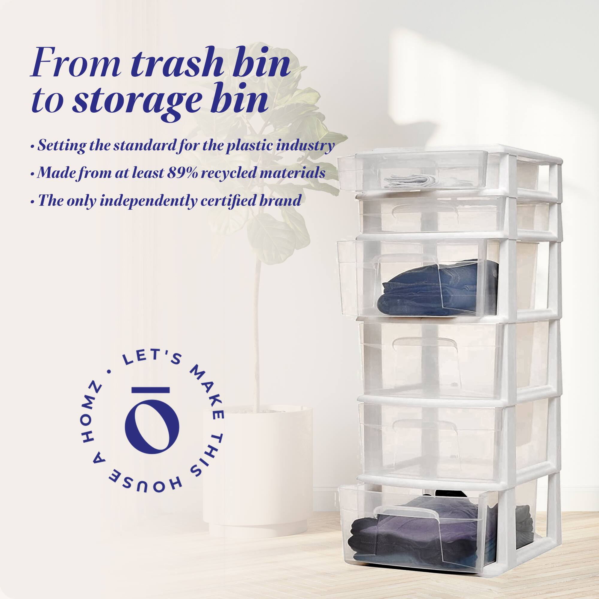 From trash bin to storage bin

- Setting the standard for the plastic industry
- Made from at least 89% recycled materials
- The only independently certified brand

LET'S MAKE THIS HOUSE A HOMZ