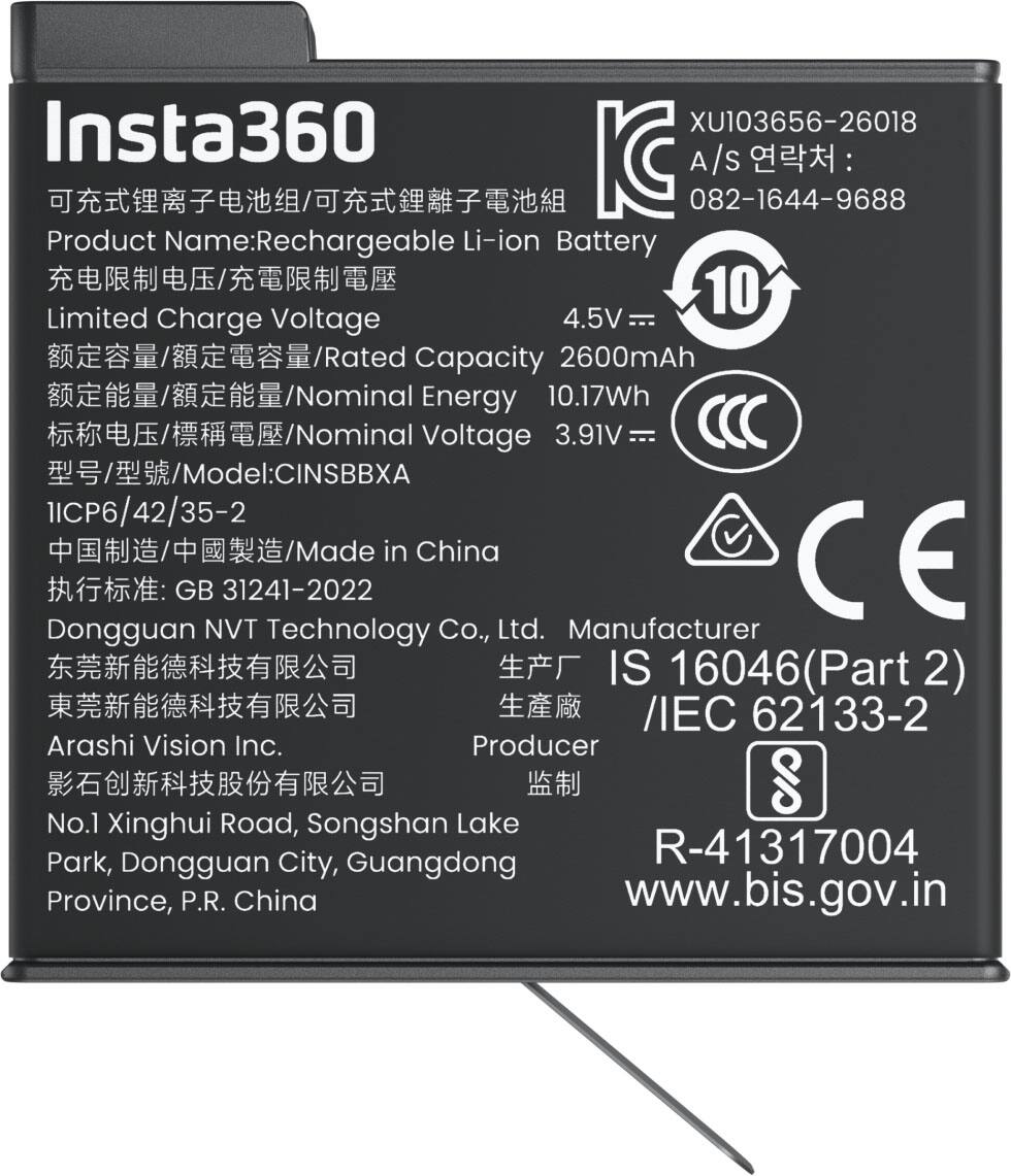 Insta360 XU103656-26018 A/S: 082-1644-9688  
Product Name: Rechargeable Li-ion Battery  
Limited Charge Voltage: 4.5V  
Rated Capacity: 2600mAh  
Nominal Energy: 10.17Wh  
Nominal Voltage: 3.91V  
Model: CINSBXA IICP6/42/35-2  
Made in China  
CE GB 31241-2022  
Dongguan NVT Technology Co., Ltd.  
Manufacturer IS 16046(Part 2) / IEC 62133-2  
Arashi Vision Inc.  
Producer  
No.1 Xinghui Road, Songshan Lake Park, Dongguan City, Guangdong Province, P.R. China  
www.bis.gov.in