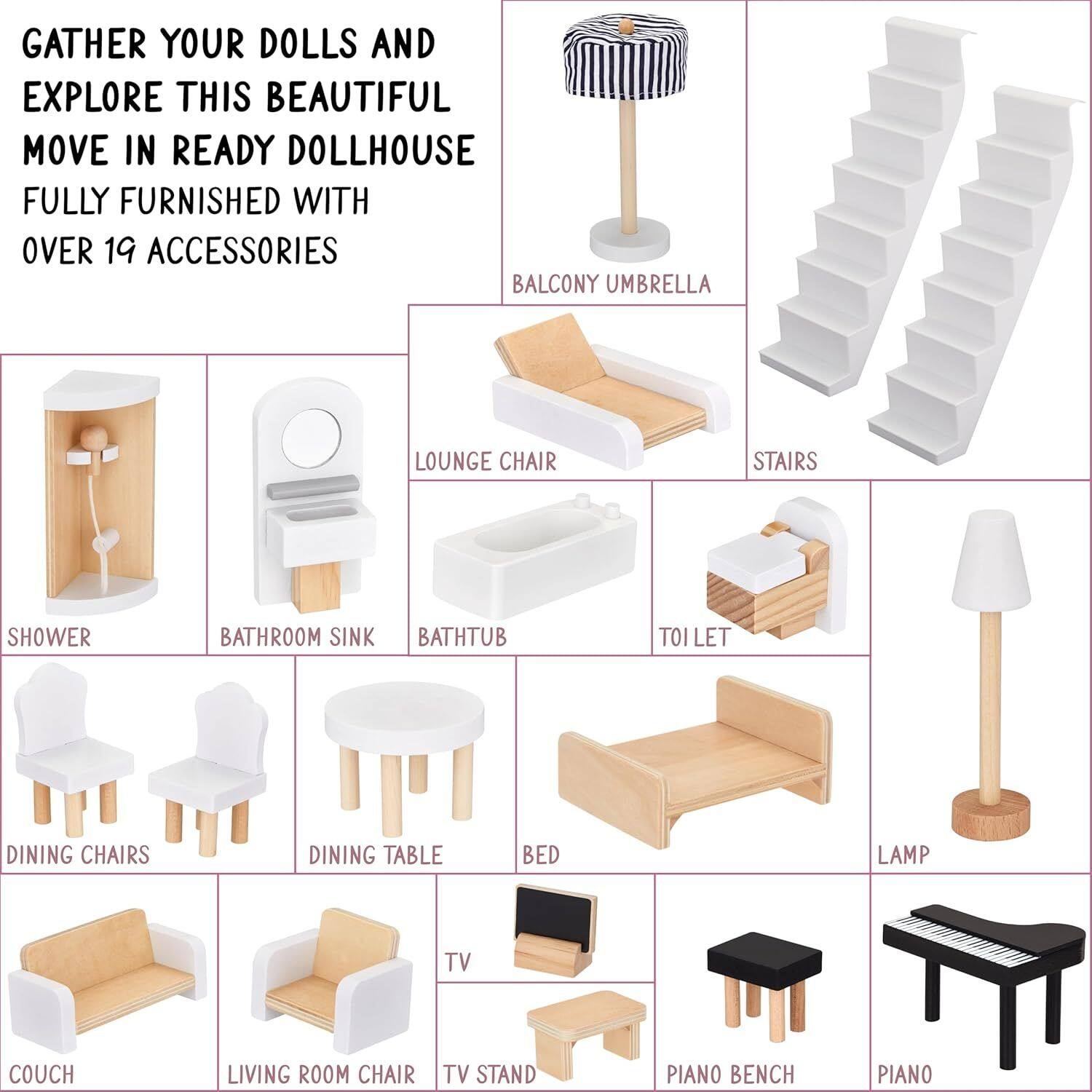 GATHER YOUR DOLLS AND EXPLORE THIS BEAUTIFUL MOVE IN READY DOLLHOUSE FULLY FURNISHED WITH OVER 19 ACCESSORIES

- BALCONY UMBRELLA
- LOUNGE CHAIR
- STAIRS
- SHOWER
- BATHROOM SINK
- BATH TUB
- TOI LET
- DINNER CHAIRS
- DINNER TABLE
- BED
- LAMP
- COUCH
- LIVING ROOM CHAIR
- TV STAND
- PIANO BENCH
- PIANO