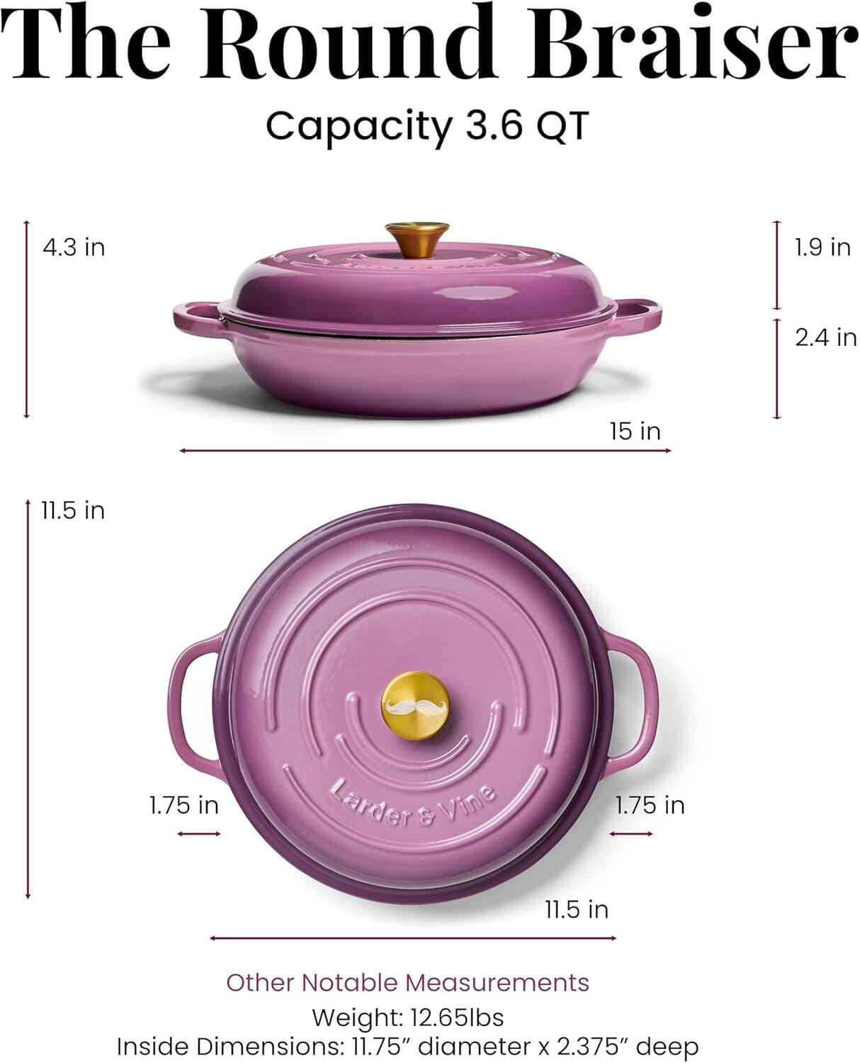 The Round Braiser  
Capacity: 3.6 QT  

Other Notable Measurements:  
Weight: 12.65 lbs  
Inside Dimensions: 11.75" diameter x 2.375" deep  

Dimensions:  
- 15 in (width)  
- 11.5 in (height)  
- 4.3 in (height of lid)  
- 1.9 in (depth of lid)  
- 2.4 in (rim height)  
- 1.75 in (handle width)