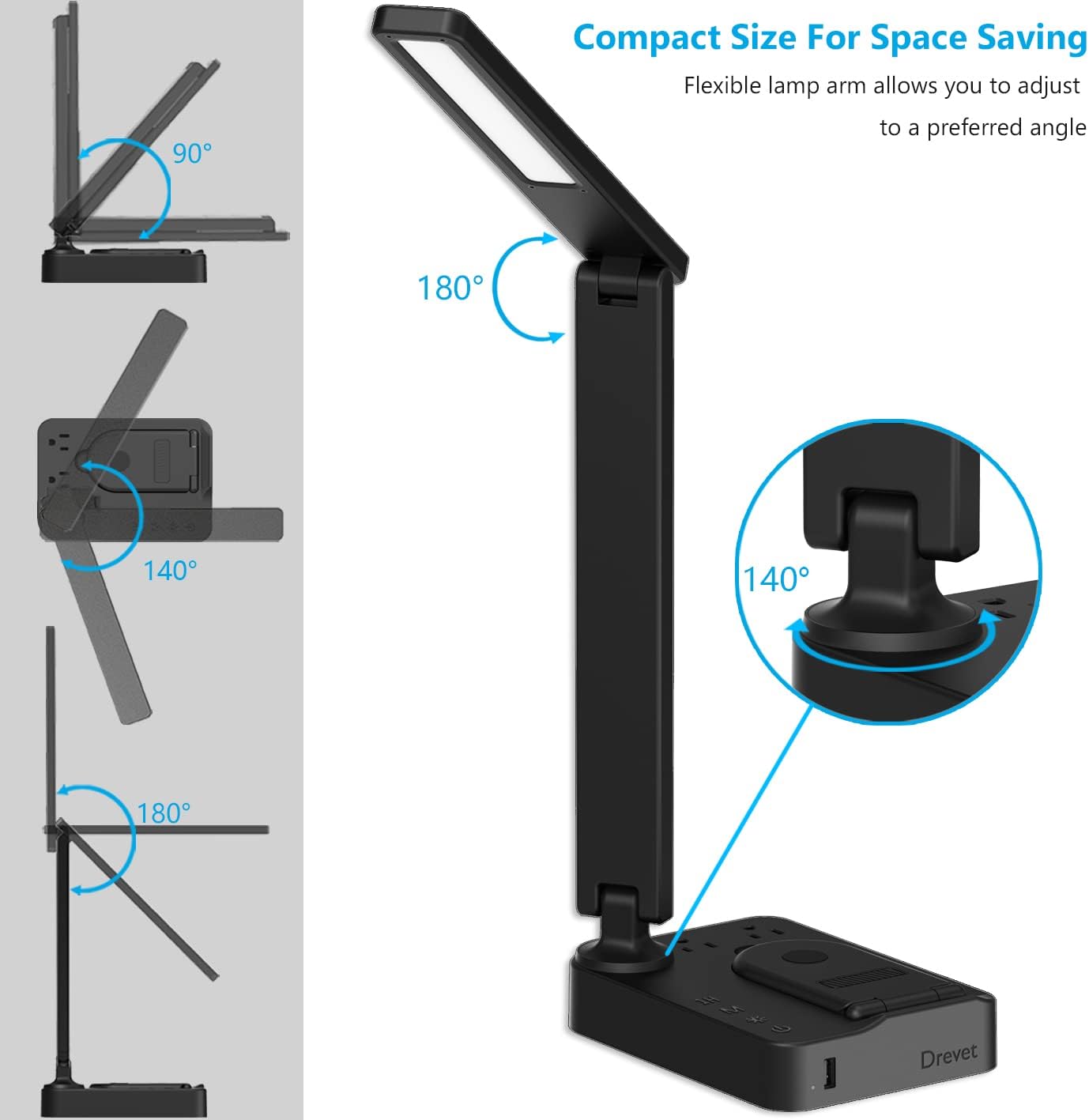 Compact Size For Space Saving

Flexible lamp arm allows you to adjust to a preferred angle

90°

180°

140°

180°

140°

Drevet