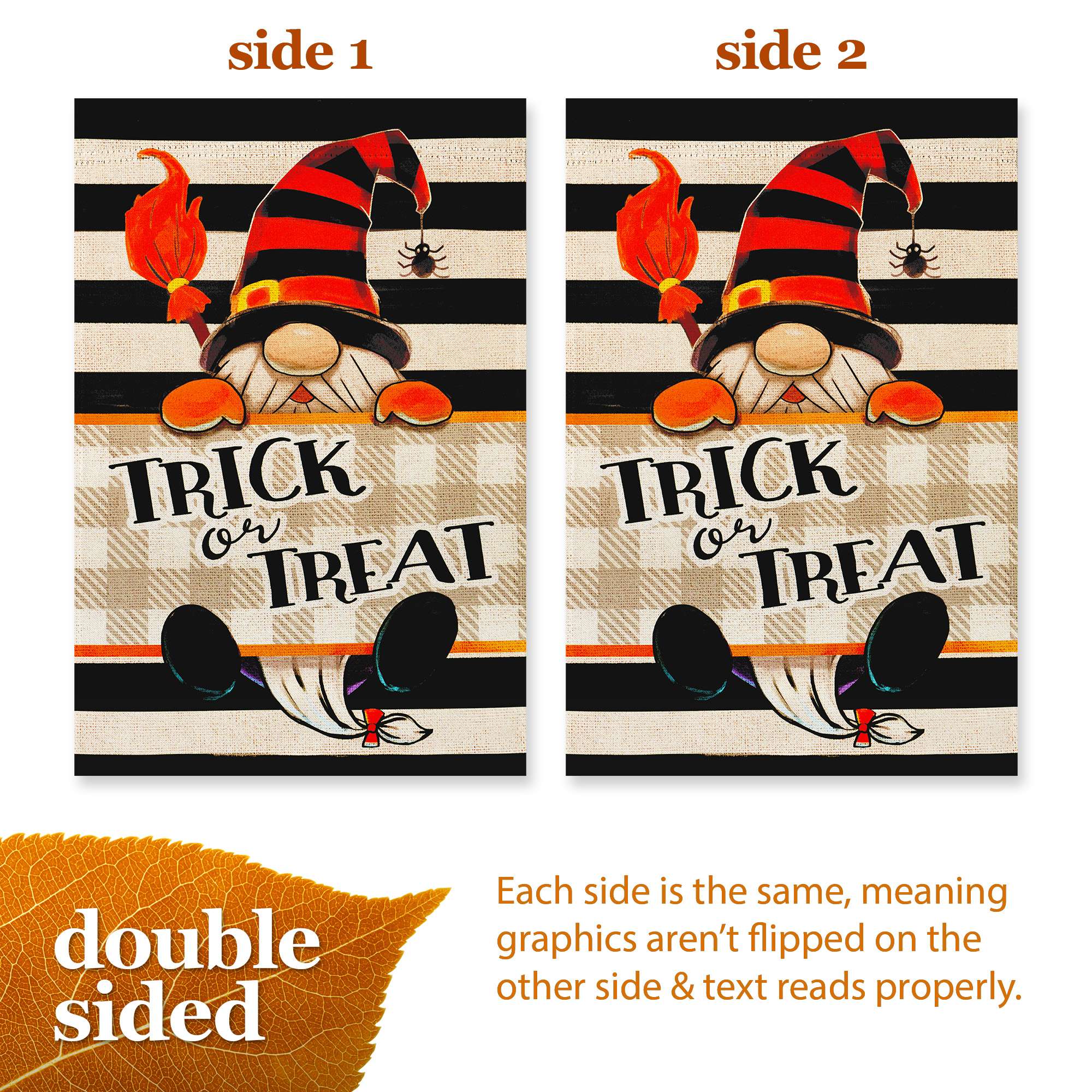 side 1 side 2 TRICK or TREAT TRICK or TREAT double sided Each side is the same, meaning graphics aren't flipped on the other side & text reads properly.