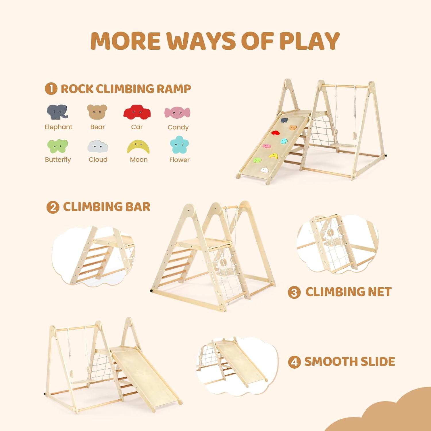 MORE WAYS OF PLAY

1. ROCK CLIMBING RAMP
   - Elephant
   - Bear
   - Car
   - Candy
   - Butterfly
   - Cloud
   - Moon
   - Flower

2. CLIMBING BAR

3. CLIMBING NET

4. SMOOTH SLIDE