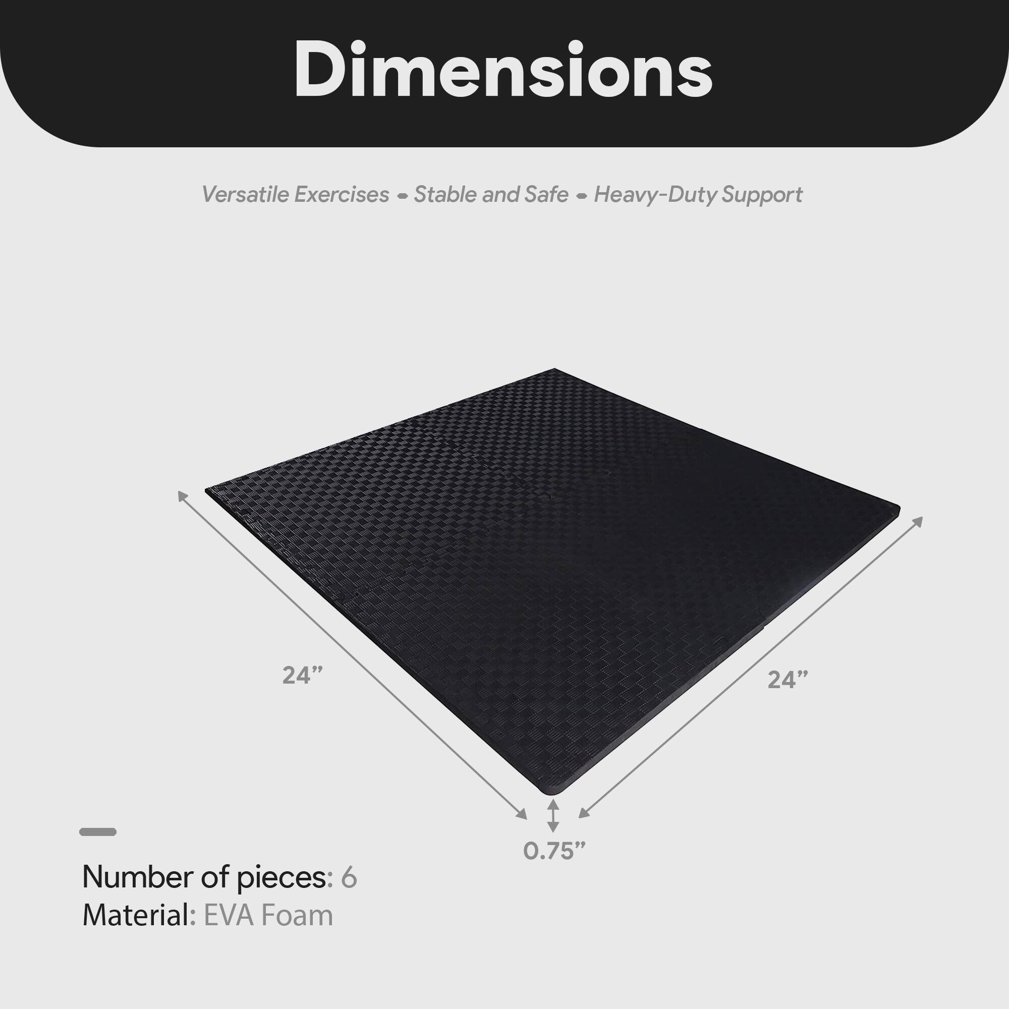Dimensions  
Versatile Exercises - Stable and Safe - Heavy-Duty Support  

24" x 24"  
0.75"  

Number of pieces: 6  
Material: EVA Foam