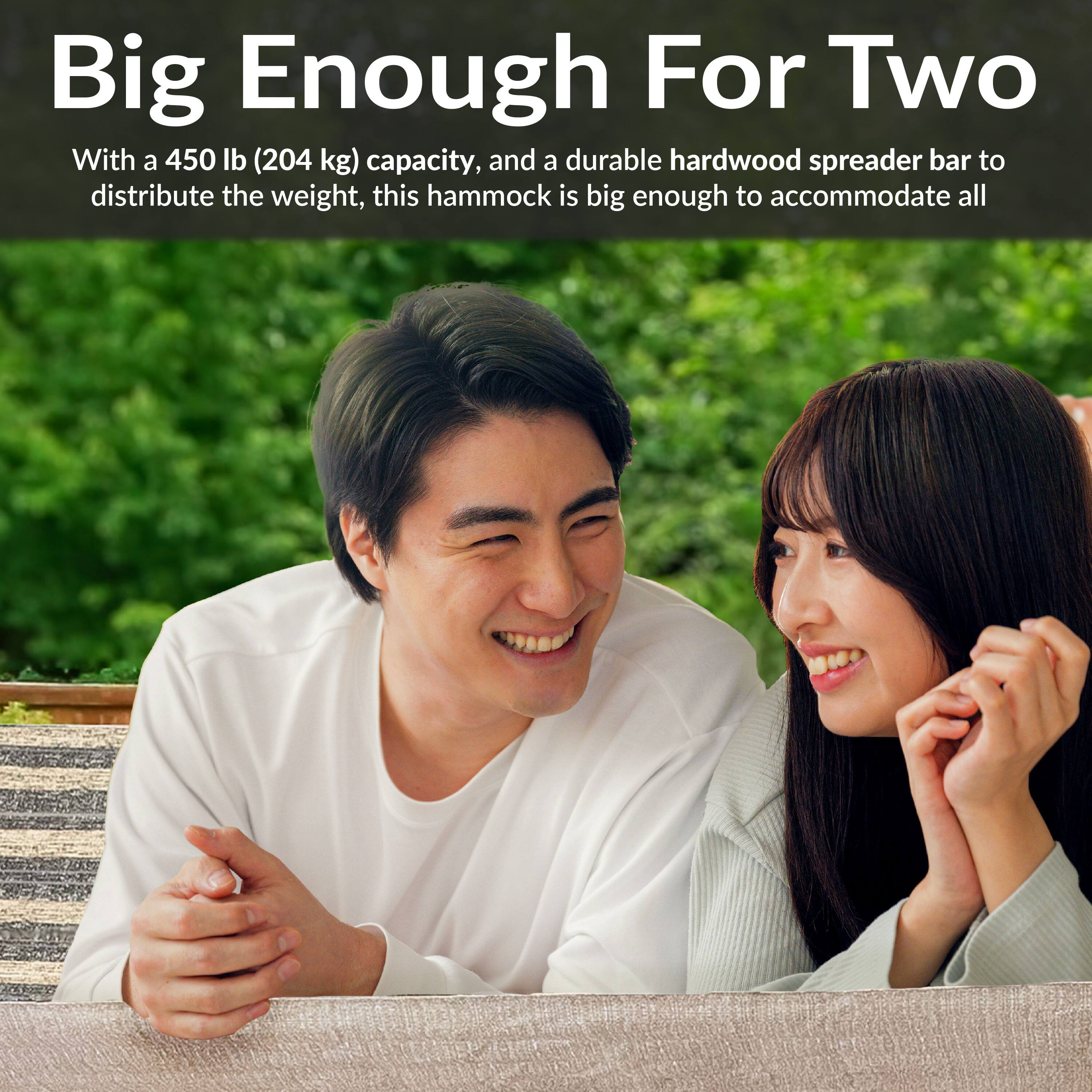 Big Enough For Two

With a 450 lb (204 kg) capacity, and a durable hardwood spreader bar to distribute the weight, this hammock is big enough to accommodate all.