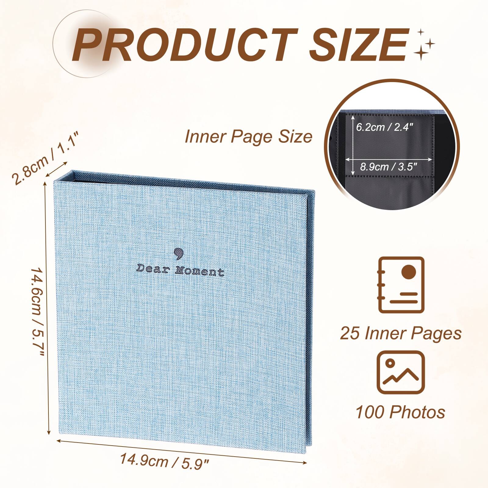 PRODUCT SIZE

1.1" / 2.8cm

Inner Page Size

6.2cm / 2.4" / 8.9cm / 3.5"

Dear Moment

25 Inner Pages

100 Photos

14.6cm / 5.7" / 14.9cm / 5.9"