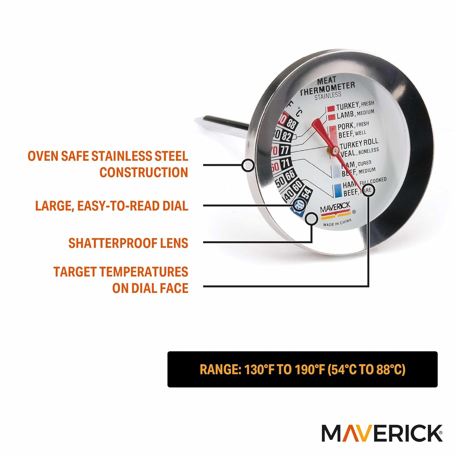 OVEN SAFE STAINLESS STEEL CONSTRUCTION  
LARGE, EASY-TO-READ DIAL  
SHATTERPROOF LENS  
TARGET TEMPERATURES ON DIAL FACE  

RANGE: 130°F TO 190°F (54°C TO 88°C)  

MAVERICK  

MEAT THERMOMETER  
STAINLESS  

- TURKEY, FRESH 88  
- LAMB, MEDIUM 82  
- PORK, FRESH 77  
- BEEF, WELL 71  
- TURKEY ROLL 66  
- VEAL, BONELESS 60  
- HAM, CURED 54  
- BEEF, MEDIUM 50  
- HAM, FULLY COOKED 40  
- BEEF, ARE 3D  

MAVERICK  
MADE IN CHINA