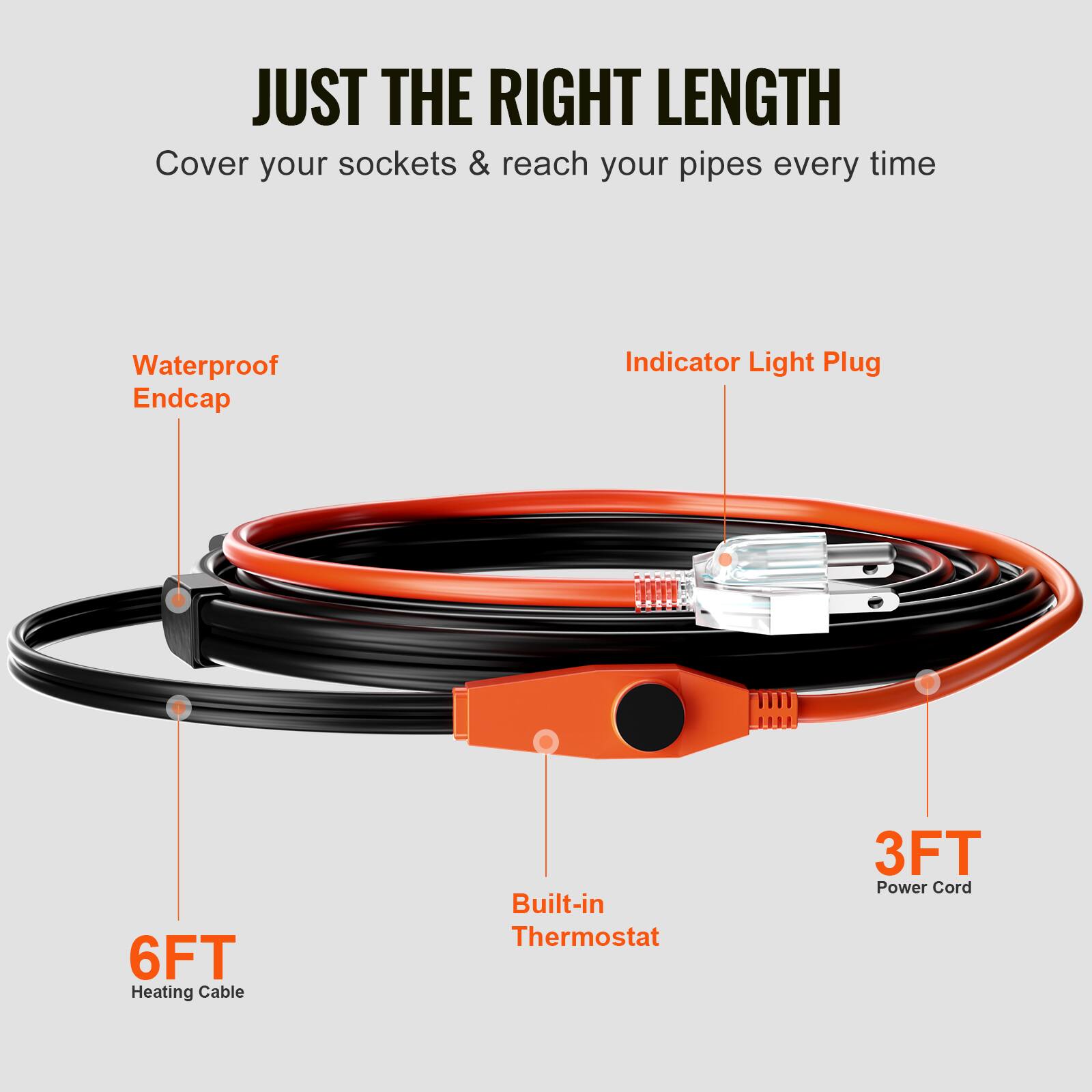 JUST THE RIGHT LENGTH  
Cover your sockets & reach your pipes every time  
Waterproof Endcap  
Indicator Light Plug  
6FT Heating Cable  
Built-in Thermostat  
3FT Power Cord