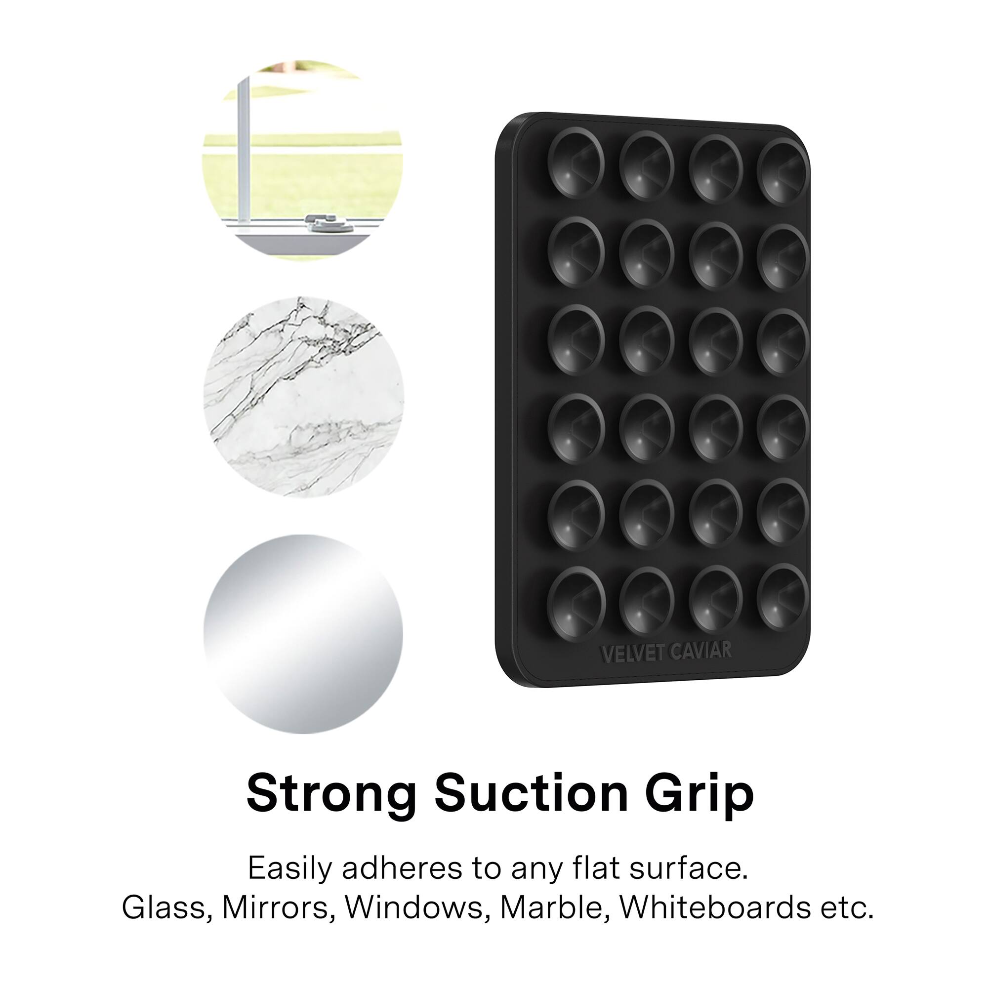 VELVET CAVIAR

Strong Suction Grip

Easily adheres to any flat surface.
Glass, Mirrors, Windows, Marble, Whiteboards etc.