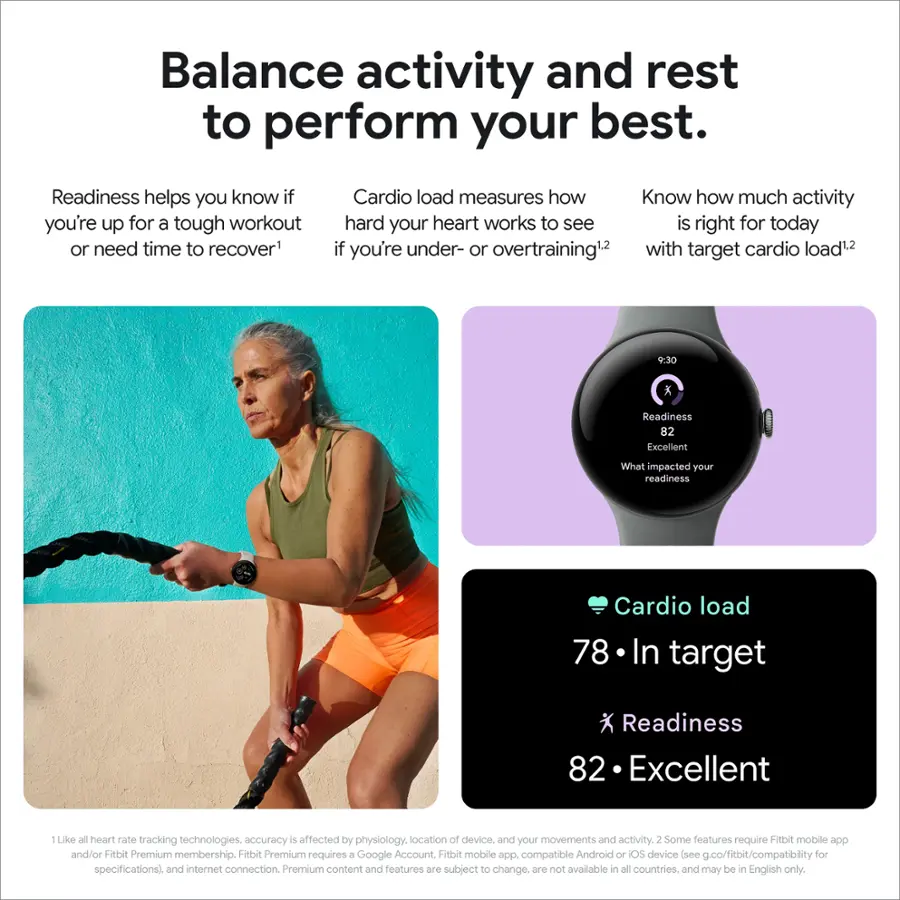 Balance activity and rest to perform your best. Readiness helps you know if you're up for a tough workout or need time to recover. Cardio load measures how hard your heart works to see if it's right for today. If you're under- or overtraining, with target cardio load. 30 Readiness: 82 Excellent. What impacted your readiness? Cardio load: 78 In target. Readiness: 82 Excellent. 1 Like all heart rate tracking technologies, accuracy is affected by physiology, location of device, and your movements and activity. 2 Some features require a Fitbit Premium membership. Fitbit Premium requires a Google Account. The Fitbit mobile app is compatible with Android or iOS devices (see g.co/fitbit/compatibility for specifications). An internet connection is also required. Premium content and features are subject to change and may not be available in all countries. They may be in English only.
