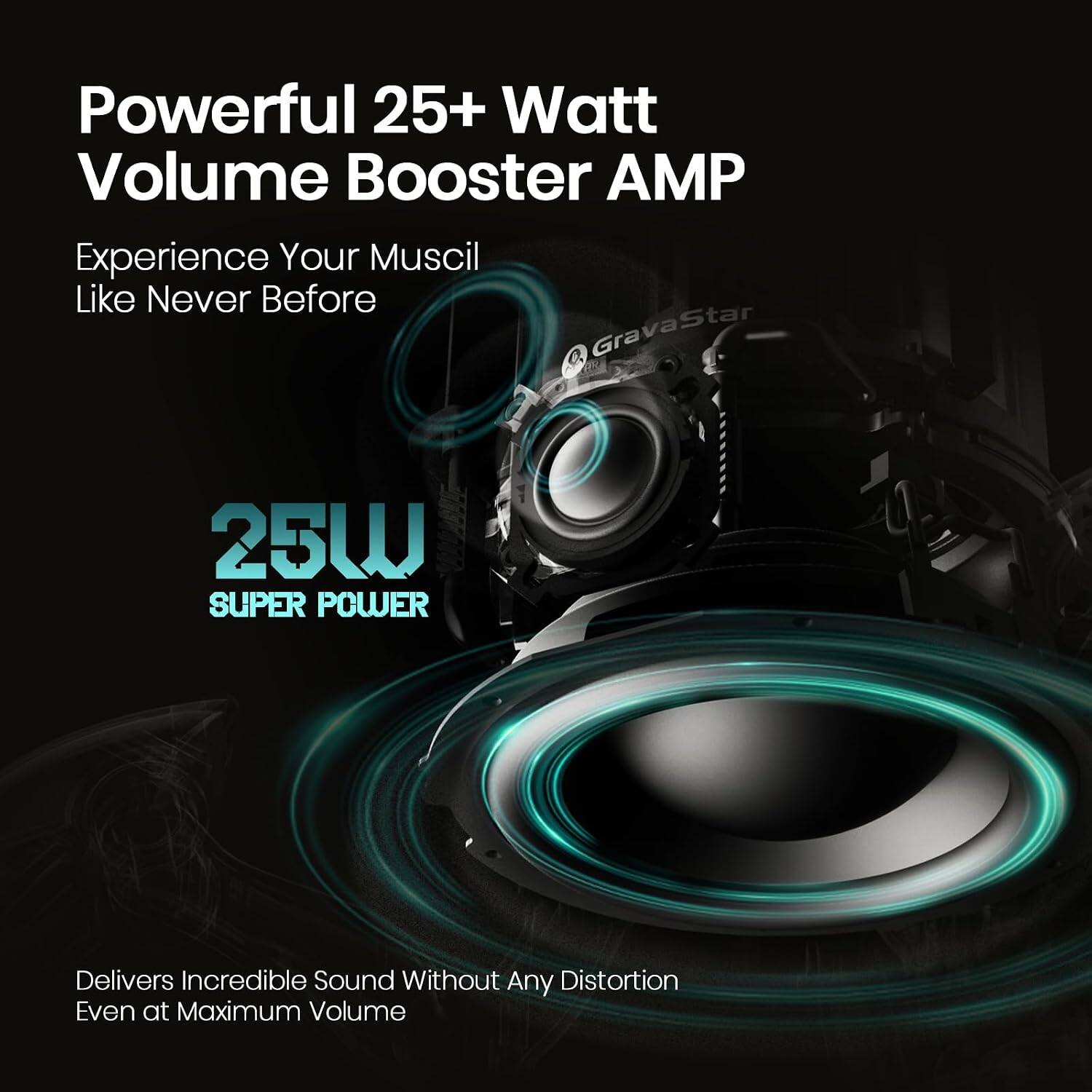Powerful 25+ Watt Volume Booster AMP  
Experience Your Music Like Never Before  

GravaStar  
25W SUPER POWER  

Delivers Incredible Sound Without Any Distortion  
Even at Maximum Volume
