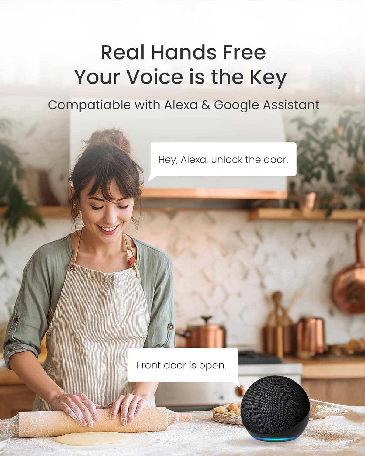 Real Hands Free  
Your Voice is the Key  

Compatible with Alexa & Google Assistant  

Hey, Alexa, unlock the door.  
Front door is open.