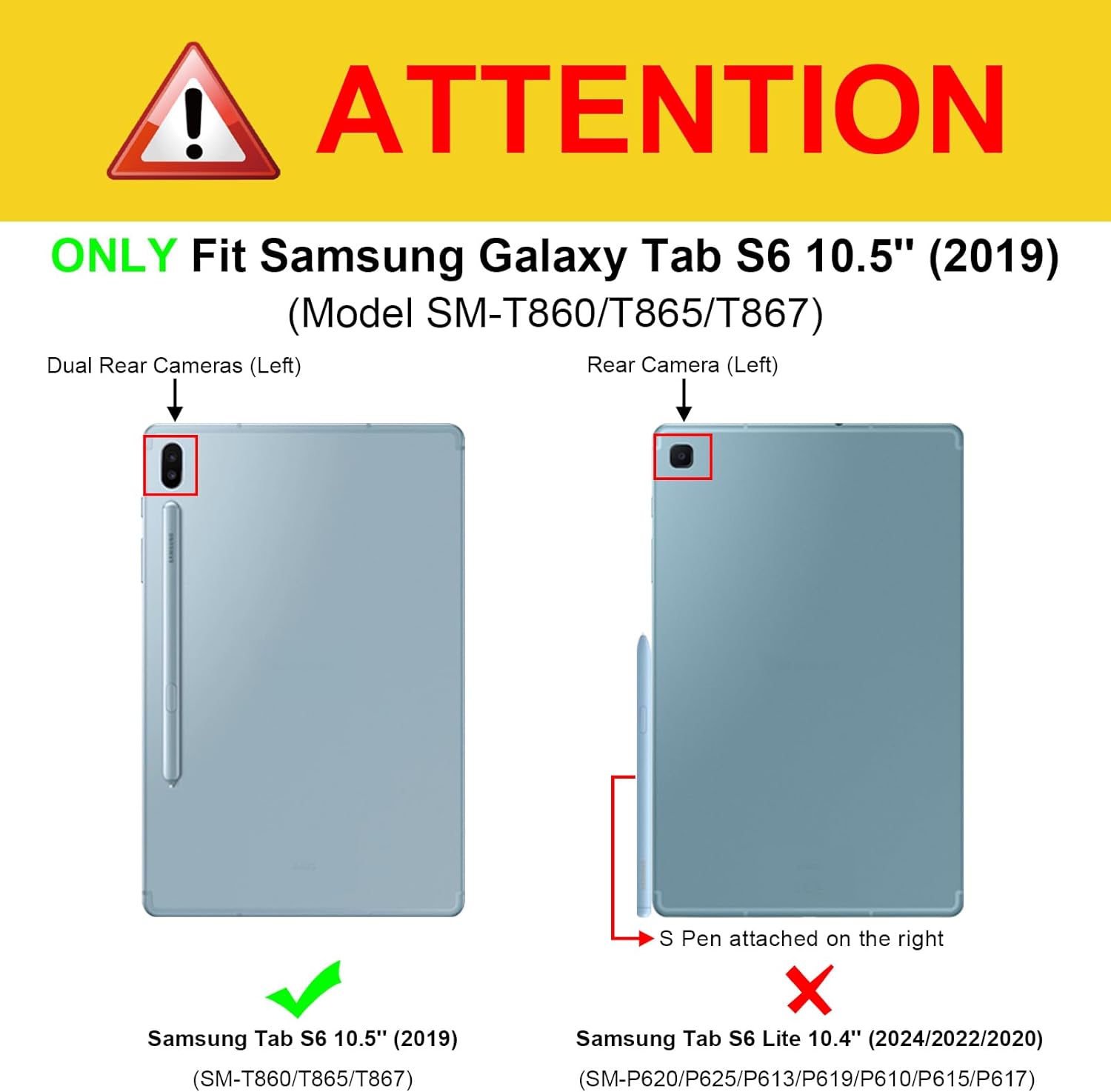 ! ATTENTION  
ONLY Fit Samsung Galaxy Tab S6 10.5" (2019) (Model SM-T860/T865/T867) Dual Rear Cameras (Left) Rear Camera (Left)  
S Pen attached on the right  
Samsung Tab S6 10.5" (2019)  
Samsung Tab S6 Lite 10.4" (2024/2022/2020) (SM-T860/T865/T867) (SM-P620/P625/P613/P619/P610/P615/P617)