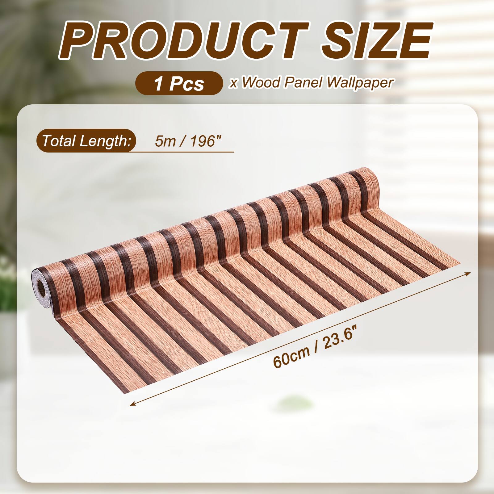 PRODUCT SIZE  
1 Pcs x Wood Panel Wallpaper  
Total Length: 5m / 196"  
60cm / 23.6"