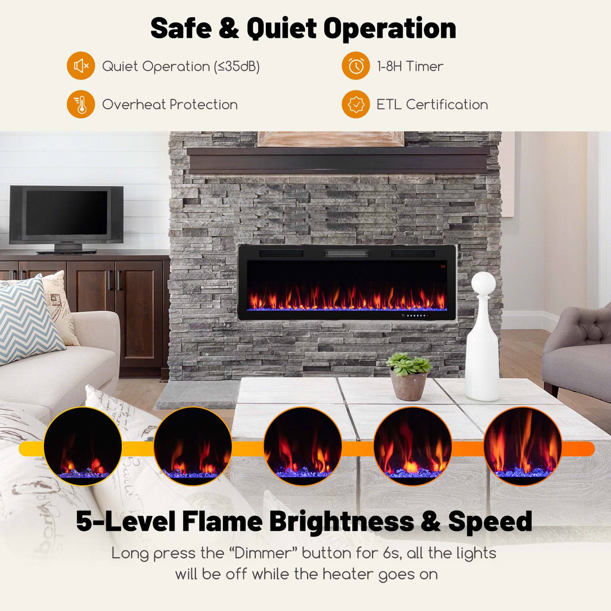 Safe & Quiet Operation

- Quiet Operation (<35dB)
- Overheat Protection
- 1-8H Timer
- ETL Certification

5-Level Flame Brightness & Speed

Long press the "Dimmer" button for 6s, all the lights will be off while the heater goes on
