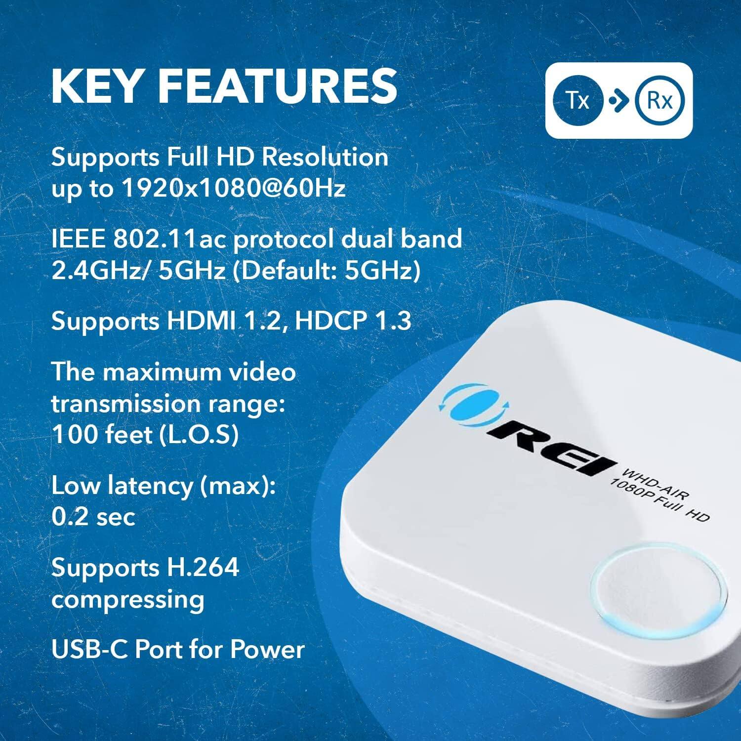 KEY FEATURES

Tx Rx
Supports Full HD Resolution up to 1920x1080@60Hz
IEEE 802.11ac protocol dual band 2.4GHz/ 5GHz (Default: 5GHz)
Supports HDMI 1.2, HDCP 1.3
The maximum video transmission range: 100 feet (L.O.S)
Low latency (max): 0.2 sec
REI WHD-AIR 1080P Full HD
Supports H.264 compressing
USB-C Port for Power