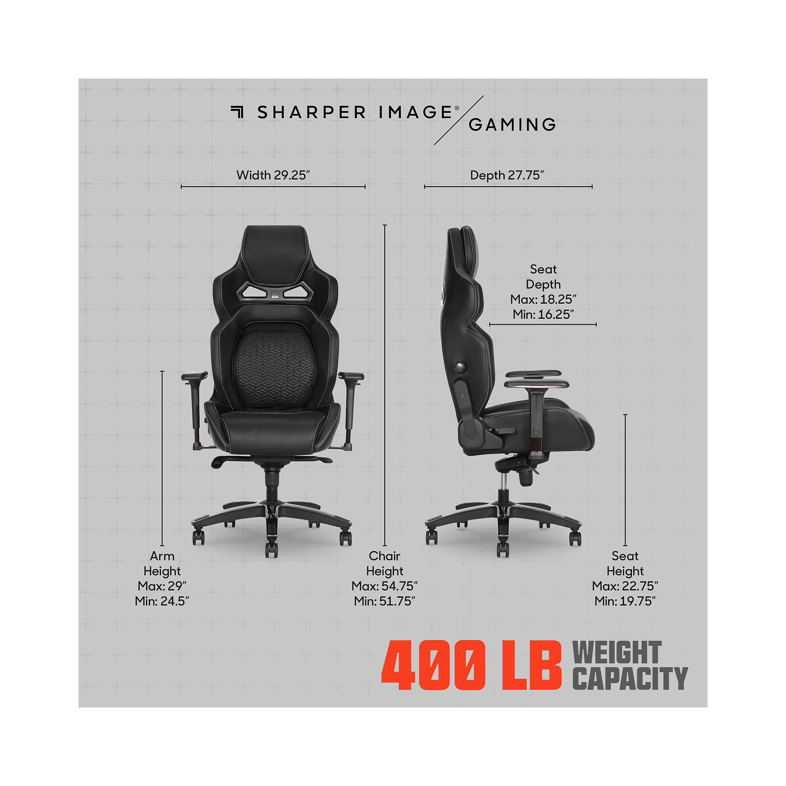 SHARPER IMAGE GAMING

Width: 29.25"  
Depth: 27.75"  
Seat Depth: Max: 18.25" Min: 16.25"  
Arm Height: Max: 29" Min: 24.5"  
Chair Height: Max: 54.75" Min: 51.75"  
Seat Height: Max: 22.75" Min: 19.75"  

400 LB WEIGHT CAPACITY