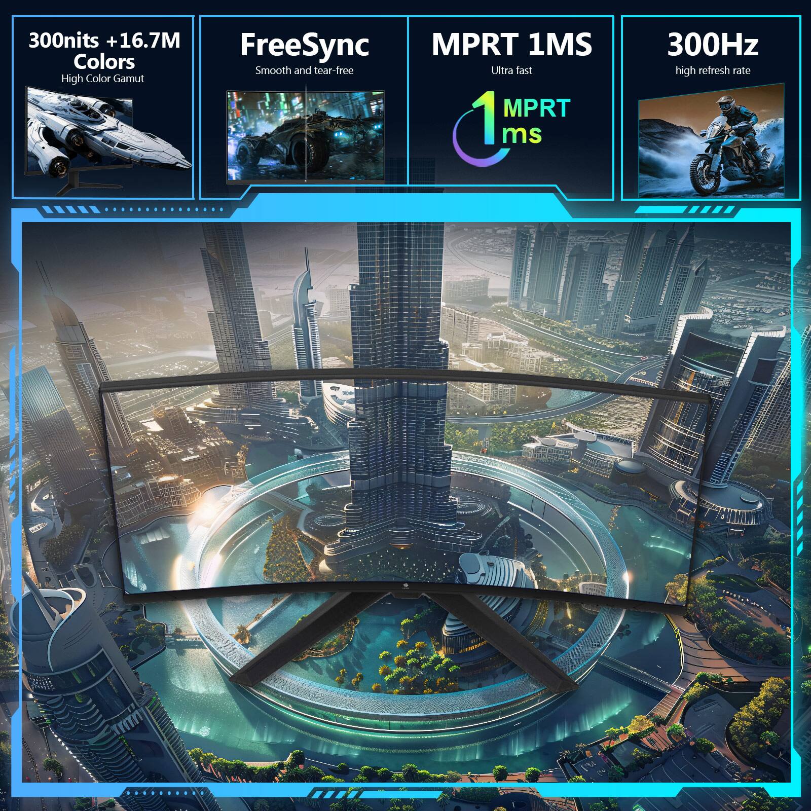 300nits + 16.7M Colors High Color Gamut
FreeSync Smooth and tear-free
MPRT 1MS Ultra fast
300Hz high refresh rate