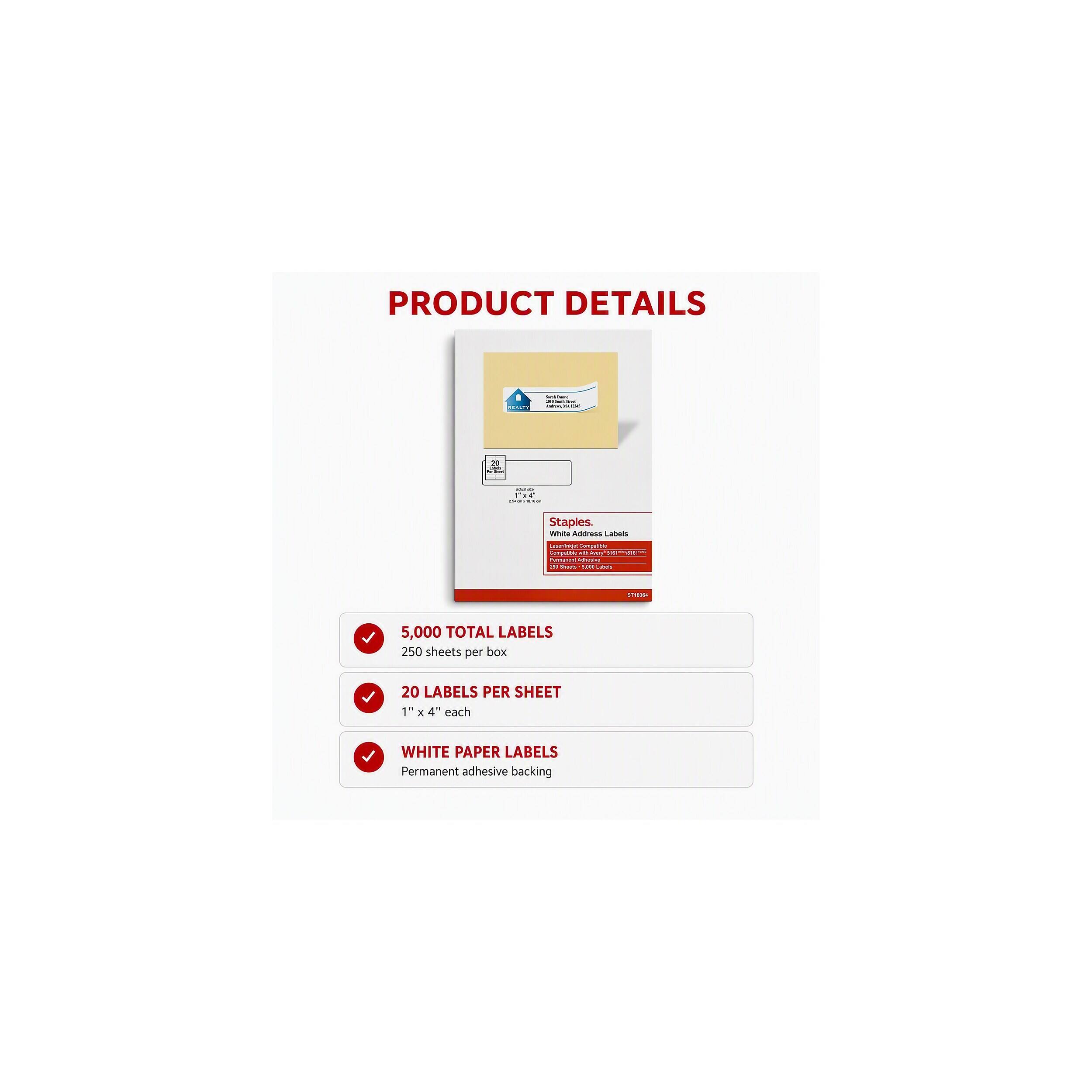 PRODUCT DETAILS

- - - -

20

- FIC -

Staples. White Address Labels

Lauringe Conguittle No Avery your Permanati Afficial 5,000 Lavis

521884

5,000 TOTAL LABELS 250 sheets per box

20 LABELS PER SHEET 1" X 4" each

WHITE PAPER LABELS Permanent adhesive backing